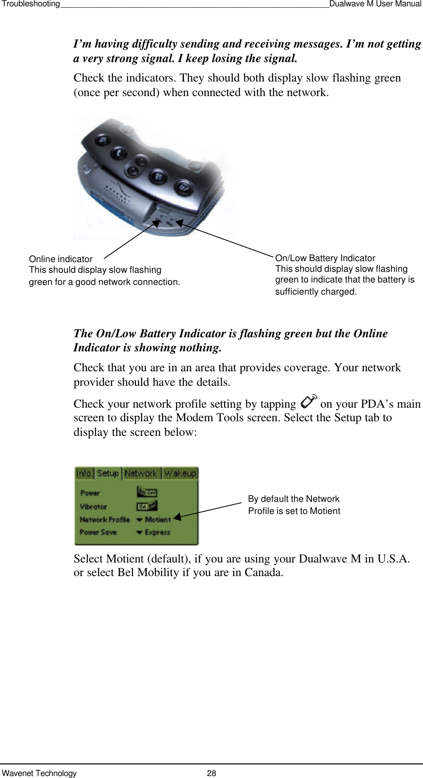 Troubleshooting___________________________________________________________Dualwave M User ManualWavenet Technology 28I’m having difficulty sending and receiving messages. I’m not gettinga very strong signal. I keep losing the signal.Check the indicators. They should both display slow flashing green(once per second) when connected with the network.The On/Low Battery Indicator is flashing green but the OnlineIndicator is showing nothing.Check that you are in an area that provides coverage. Your networkprovider should have the details.Check your network profile setting by tapping   on your PDA’s mainscreen to display the Modem Tools screen. Select the Setup tab todisplay the screen below:Select Motient (default), if you are using your Dualwave M in U.S.A.or select Bel Mobility if you are in Canada.Online indicatorThis should display slow flashinggreen for a good network connection.On/Low Battery IndicatorThis should display slow flashinggreen to indicate that the battery issufficiently charged.By default the NetworkProfile is set to Motient