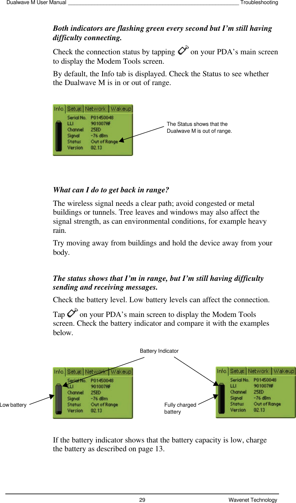 Dualwave M User Manual __________________________________________________________ Troubleshooting29 Wavenet TechnologyBoth indicators are flashing green every second but I’m still havingdifficulty connecting.Check the connection status by tapping   on your PDA’s main screento display the Modem Tools screen.By default, the Info tab is displayed. Check the Status to see whetherthe Dualwave M is in or out of range.What can I do to get back in range?The wireless signal needs a clear path; avoid congested or metalbuildings or tunnels. Tree leaves and windows may also affect thesignal strength, as can environmental conditions, for example heavyrain.Try moving away from buildings and hold the device away from yourbody.The status shows that I’m in range, but I’m still having difficultysending and receiving messages.Check the battery level. Low battery levels can affect the connection.Tap   on your PDA’s main screen to display the Modem Toolsscreen. Check the battery indicator and compare it with the examplesbelow.If the battery indicator shows that the battery capacity is low, chargethe battery as described on page 13.The Status shows that theDualwave M is out of range.Low batteryBattery IndicatorFully chargedbattery