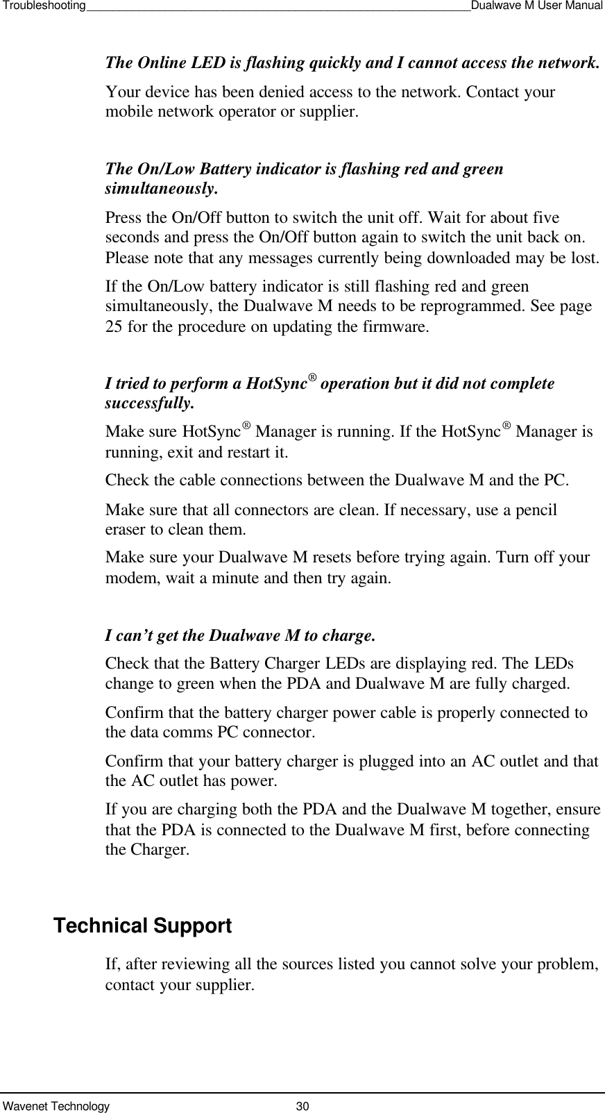 Troubleshooting___________________________________________________________Dualwave M User ManualWavenet Technology 30The Online LED is flashing quickly and I cannot access the network.Your device has been denied access to the network. Contact yourmobile network operator or supplier.The On/Low Battery indicator is flashing red and greensimultaneously.Press the On/Off button to switch the unit off. Wait for about fiveseconds and press the On/Off button again to switch the unit back on.Please note that any messages currently being downloaded may be lost.If the On/Low battery indicator is still flashing red and greensimultaneously, the Dualwave M needs to be reprogrammed. See page25 for the procedure on updating the firmware.I tried to perform a HotSync® operation but it did not completesuccessfully.Make sure HotSync® Manager is running. If the HotSync® Manager isrunning, exit and restart it.Check the cable connections between the Dualwave M and the PC.Make sure that all connectors are clean. If necessary, use a pencileraser to clean them.Make sure your Dualwave M resets before trying again. Turn off yourmodem, wait a minute and then try again.I can’t get the Dualwave M to charge.Check that the Battery Charger LEDs are displaying red. The LEDschange to green when the PDA and Dualwave M are fully charged.Confirm that the battery charger power cable is properly connected tothe data comms PC connector.Confirm that your battery charger is plugged into an AC outlet and thatthe AC outlet has power.If you are charging both the PDA and the Dualwave M together, ensurethat the PDA is connected to the Dualwave M first, before connectingthe Charger.Technical SupportIf, after reviewing all the sources listed you cannot solve your problem,contact your supplier.