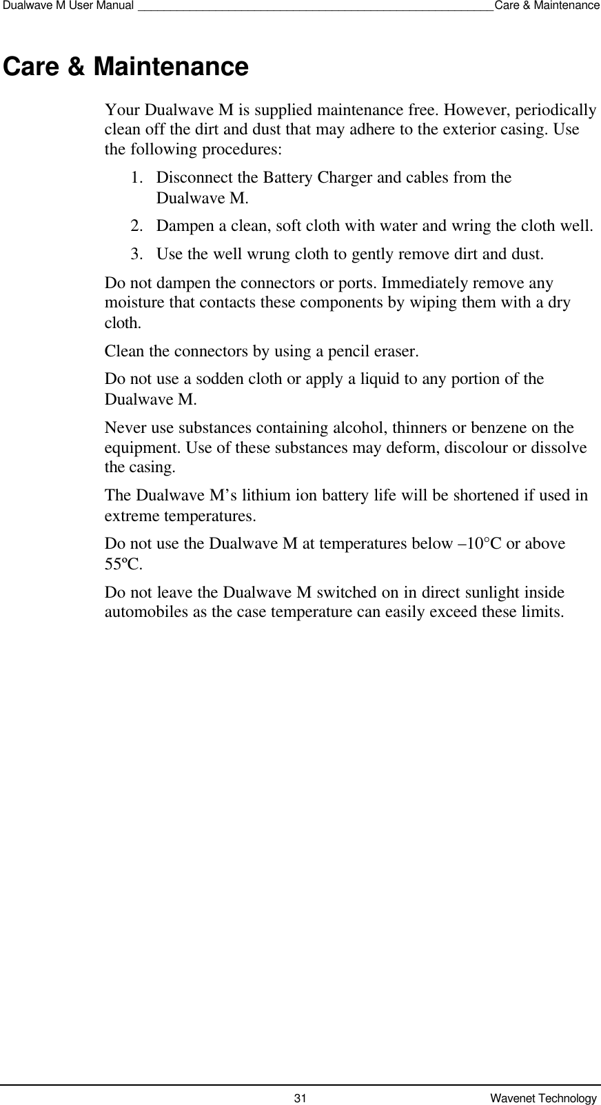 Dualwave M User Manual _______________________________________________________Care &amp; Maintenance31 Wavenet TechnologyCare &amp; MaintenanceYour Dualwave M is supplied maintenance free. However, periodicallyclean off the dirt and dust that may adhere to the exterior casing. Usethe following procedures:1. Disconnect the Battery Charger and cables from theDualwave M.2. Dampen a clean, soft cloth with water and wring the cloth well.3. Use the well wrung cloth to gently remove dirt and dust.Do not dampen the connectors or ports. Immediately remove anymoisture that contacts these components by wiping them with a drycloth.Clean the connectors by using a pencil eraser.Do not use a sodden cloth or apply a liquid to any portion of theDualwave M.Never use substances containing alcohol, thinners or benzene on theequipment. Use of these substances may deform, discolour or dissolvethe casing.The Dualwave M’s lithium ion battery life will be shortened if used inextreme temperatures.Do not use the Dualwave M at temperatures below –10°C or above55ºC.Do not leave the Dualwave M switched on in direct sunlight insideautomobiles as the case temperature can easily exceed these limits.