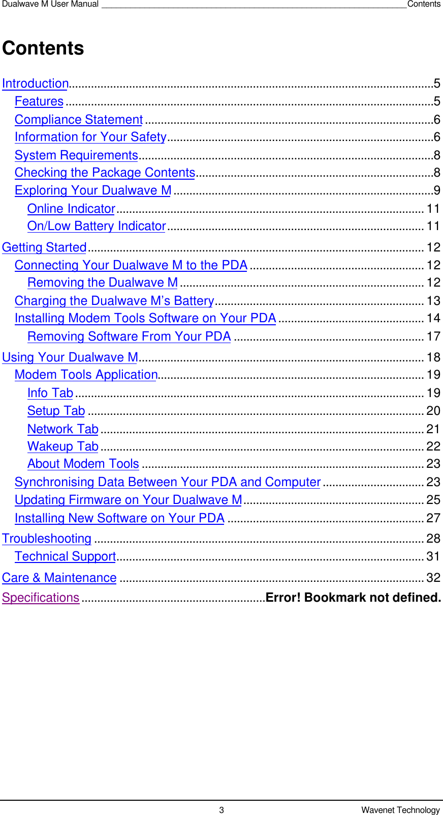 Dualwave M User Manual ________________________________________________________________Contents3Wavenet TechnologyContentsIntroduction...................................................................................................................5Features....................................................................................................................5Compliance Statement...........................................................................................6Information for Your Safety....................................................................................6System Requirements.............................................................................................8Checking the Package Contents...........................................................................8Exploring Your Dualwave M..................................................................................9Online Indicator................................................................................................. 11On/Low Battery Indicator................................................................................. 11Getting Started.......................................................................................................... 12Connecting Your Dualwave M to the PDA....................................................... 12Removing the Dualwave M............................................................................. 12Charging the Dualwave M’s Battery.................................................................. 13Installing Modem Tools Software on Your PDA.............................................. 14Removing Software From Your PDA ............................................................ 17Using Your Dualwave M.......................................................................................... 18Modem Tools Application.................................................................................... 19Info Tab.............................................................................................................. 19Setup Tab .......................................................................................................... 20Network Tab...................................................................................................... 21Wakeup Tab...................................................................................................... 22About Modem Tools ......................................................................................... 23Synchronising Data Between Your PDA and Computer................................ 23Updating Firmware on Your Dualwave M......................................................... 25Installing New Software on Your PDA .............................................................. 27Troubleshooting ........................................................................................................ 28Technical Support................................................................................................. 31Care &amp; Maintenance ................................................................................................ 32Specifications..........................................................Error! Bookmark not defined.