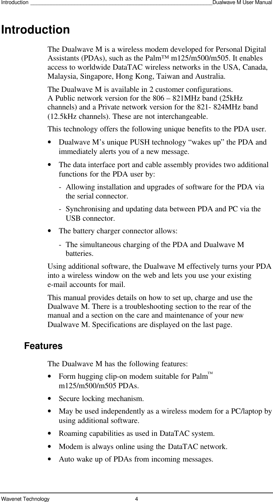 Introduction ______________________________________________________________Dualwave M User ManualWavenet Technology 4IntroductionThe Dualwave M is a wireless modem developed for Personal DigitalAssistants (PDAs), such as the Palm™ m125/m500/m505. It enablesaccess to worldwide DataTAC wireless networks in the USA, Canada,Malaysia, Singapore, Hong Kong, Taiwan and Australia.The Dualwave M is available in 2 customer configurations.A Public network version for the 806 – 821MHz band (25kHzchannels) and a Private network version for the 821- 824MHz band(12.5kHz channels). These are not interchangeable.This technology offers the following unique benefits to the PDA user.• Dualwave M’s unique PUSH technology “wakes up” the PDA andimmediately alerts you of a new message.• The data interface port and cable assembly provides two additionalfunctions for the PDA user by:-Allowing installation and upgrades of software for the PDA viathe serial connector.-  Synchronising and updating data between PDA and PC via theUSB connector.• The battery charger connector allows:-  The simultaneous charging of the PDA and Dualwave Mbatteries.Using additional software, the Dualwave M effectively turns your PDAinto a wireless window on the web and lets you use your existinge-mail accounts for mail.This manual provides details on how to set up, charge and use theDualwave M. There is a troubleshooting section to the rear of themanual and a section on the care and maintenance of your newDualwave M. Specifications are displayed on the last page.FeaturesThe Dualwave M has the following features:• Form hugging clip-on modem suitable for Palm™m125/m500/m505 PDAs.• Secure locking mechanism.• May be used independently as a wireless modem for a PC/laptop byusing additional software.• Roaming capabilities as used in DataTAC system.• Modem is always online using the DataTAC network.• Auto wake up of PDAs from incoming messages.