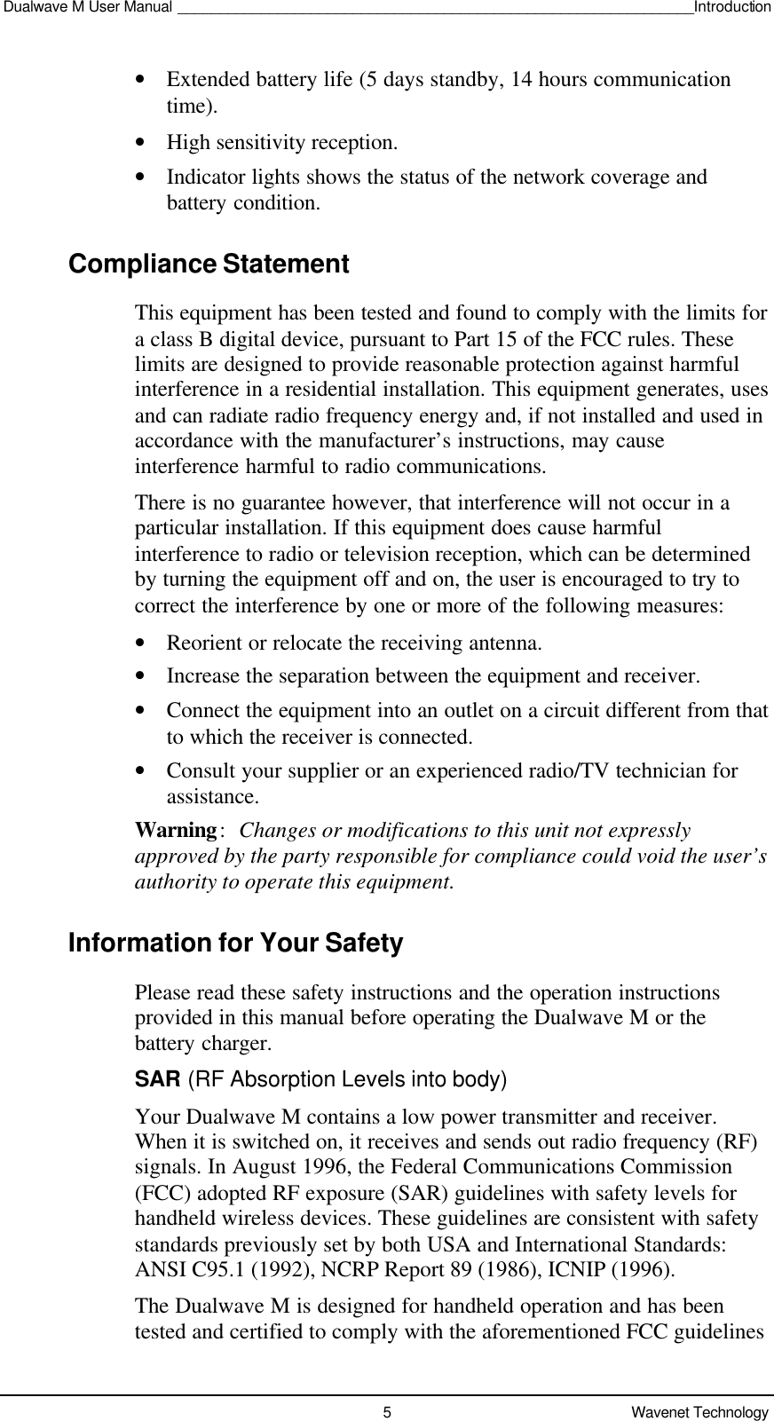 Dualwave M User Manual ______________________________________________________________Introduction5Wavenet Technology• Extended battery life (5 days standby, 14 hours communicationtime).• High sensitivity reception.• Indicator lights shows the status of the network coverage andbattery condition.Compliance StatementThis equipment has been tested and found to comply with the limits fora class B digital device, pursuant to Part 15 of the FCC rules. Theselimits are designed to provide reasonable protection against harmfulinterference in a residential installation. This equipment generates, usesand can radiate radio frequency energy and, if not installed and used inaccordance with the manufacturer’s instructions, may causeinterference harmful to radio communications.There is no guarantee however, that interference will not occur in aparticular installation. If this equipment does cause harmfulinterference to radio or television reception, which can be determinedby turning the equipment off and on, the user is encouraged to try tocorrect the interference by one or more of the following measures:• Reorient or relocate the receiving antenna.• Increase the separation between the equipment and receiver.• Connect the equipment into an outlet on a circuit different from thatto which the receiver is connected.• Consult your supplier or an experienced radio/TV technician forassistance.Warning:Changes or modifications to this unit not expresslyapproved by the party responsible for compliance could void the user’sauthority to operate this equipment.Information for Your SafetyPlease read these safety instructions and the operation instructionsprovided in this manual before operating the Dualwave M or thebattery charger.SAR (RF Absorption Levels into body)Your Dualwave M contains a low power transmitter and receiver.When it is switched on, it receives and sends out radio frequency (RF)signals. In August 1996, the Federal Communications Commission(FCC) adopted RF exposure (SAR) guidelines with safety levels forhandheld wireless devices. These guidelines are consistent with safetystandards previously set by both USA and International Standards:ANSI C95.1 (1992), NCRP Report 89 (1986), ICNIP (1996).The Dualwave M is designed for handheld operation and has beentested and certified to comply with the aforementioned FCC guidelines