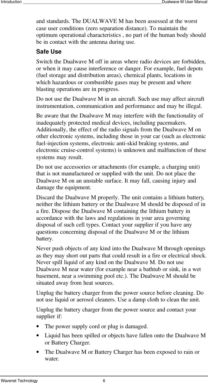 Introduction ______________________________________________________________Dualwave M User ManualWavenet Technology 6and standards. The DUALWAVE M has been assessed at the worstcase user conditions (zero separation distance). To maintain theoptimum operational characteristics , no part of the human body shouldbe in contact with the antenna during use.Safe UseSwitch the Dualwave M off in areas where radio devices are forbidden,or when it may cause interference or danger. For example, fuel depots(fuel storage and distribution areas), chemical plants, locations inwhich hazardous or combustible gases may be present and whereblasting operations are in progress.Do not use the Dualwave M in an aircraft. Such use may affect aircraftinstrumentation, communication and performance and may be illegal.Be aware that the Dualwave M may interfere with the functionality ofinadequately protected medical devices, including pacemakers.Additionally, the effect of the radio signals from the Dualwave M onother electronic systems, including those in your car (such as electronicfuel-injection systems, electronic anti-skid braking systems, andelectronic cruise-control systems) is unknown and malfunction of thesesystems may result.Do not use accessories or attachments (for example, a charging unit)that is not manufactured or supplied with the unit. Do not place theDualwave M on an unstable surface. It may fall, causing injury anddamage the equipment.Discard the Dualwave M properly. The unit contains a lithium battery,neither the lithium battery or the Dualwave M should be disposed of ina fire. Dispose the Dualwave M containing the lithium battery inaccordance with the laws and regulations in your area governingdisposal of such cell types. Contact your supplier if you have anyquestions concerning disposal of the Dualwave M or the lithiumbattery.Never push objects of any kind into the Dualwave M through openingsas they may short out parts that could result in a fire or electrical shock.Never spill liquid of any kind on the Dualwave M. Do not useDualwave M near water (for example near a bathtub or sink, in a wetbasement, near a swimming pool etc.). The Dualwave M should besituated away from heat sources.Unplug the battery charger from the power source before cleaning. Donot use liquid or aerosol cleaners. Use a damp cloth to clean the unit.Unplug the battery charger from the power source and contact yoursupplier if:• The power supply cord or plug is damaged.• Liquid has been spilled or objects have fallen onto the Dualwave Mor Battery Charger.• The Dualwave M or Battery Charger has been exposed to rain orwater.