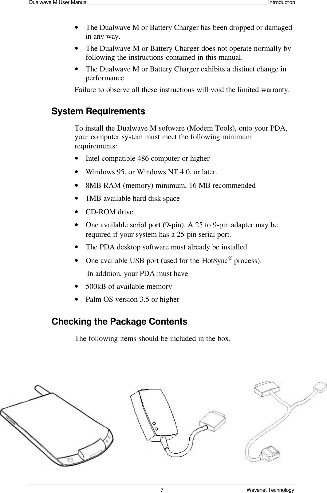 Dualwave M User Manual ______________________________________________________________Introduction7Wavenet Technology• The Dualwave M or Battery Charger has been dropped or damagedin any way.• The Dualwave M or Battery Charger does not operate normally byfollowing the instructions contained in this manual.• The Dualwave M or Battery Charger exhibits a distinct change inperformance.Failure to observe all these instructions will void the limited warranty.System RequirementsTo install the Dualwave M software (Modem Tools), onto your PDA,your computer system must meet the following minimumrequirements:• Intel compatible 486 computer or higher• Windows 95, or Windows NT 4.0, or later.• 8MB RAM (memory) minimum, 16 MB recommended• 1MB available hard disk space• CD-ROM drive• One available serial port (9-pin). A 25 to 9-pin adapter may berequired if your system has a 25-pin serial port.• The PDA desktop software must already be installed.• One available USB port (used for the HotSync® process).      In addition, your PDA must have• 500kB of available memory• Palm OS version 3.5 or higherChecking the Package ContentsThe following items should be included in the box.