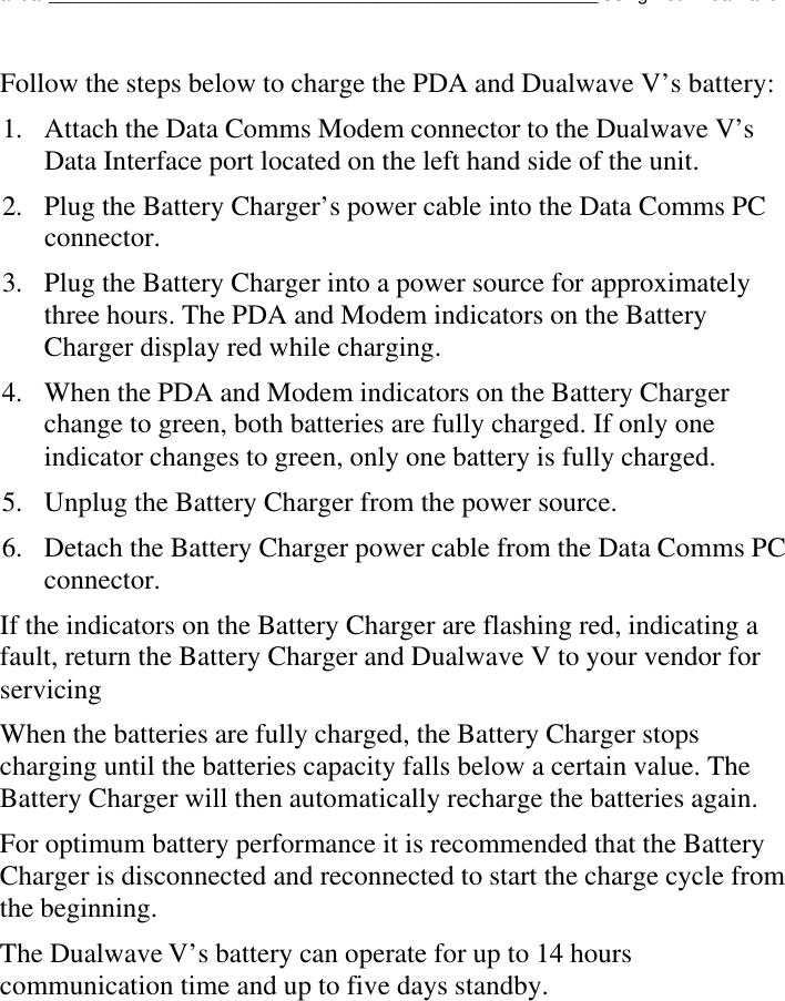 Dualwave V User Manual_______________________________________________________Using Your Dualwave VFollow the steps below to charge the PDA and Dualwave V’s battery:1. Attach the Data Comms Modem connector to the Dualwave V’sData Interface port located on the left hand side of the unit.2. Plug the Battery Charger’s power cable into the Data Comms PCconnector.3. Plug the Battery Charger into a power source for approximatelythree hours. The PDA and Modem indicators on the BatteryCharger display red while charging.4. When the PDA and Modem indicators on the Battery Chargerchange to green, both batteries are fully charged. If only oneindicator changes to green, only one battery is fully charged.5. Unplug the Battery Charger from the power source.6. Detach the Battery Charger power cable from the Data Comms PCconnector.If the indicators on the Battery Charger are flashing red, indicating afault, return the Battery Charger and Dualwave V to your vendor forservicingWhen the batteries are fully charged, the Battery Charger stopscharging until the batteries capacity falls below a certain value. TheBattery Charger will then automatically recharge the batteries again.For optimum battery performance it is recommended that the BatteryCharger is disconnected and reconnected to start the charge cycle fromthe beginning.The Dualwave V’s battery can operate for up to 14 hourscommunication time and up to five days standby.