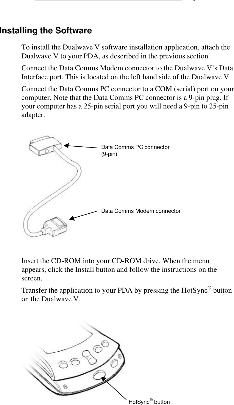 Dualwave V User Manual_______________________________________________________Using Your Dualwave VInstalling the SoftwareTo install the Dualwave V software installation application, attach theDualwave V to your PDA, as described in the previous section.Connect the Data Comms Modem connector to the Dualwave V’s DataInterface port. This is located on the left hand side of the Dualwave V.Connect the Data Comms PC connector to a COM (serial) port on yourcomputer. Note that the Data Comms PC connector is a 9-pin plug. Ifyour computer has a 25-pin serial port you will need a 9-pin to 25-pinadapter.Insert the CD-ROM into your CD-ROM drive. When the menuappears, click the Install button and follow the instructions on thescreen.Transfer the application to your PDA by pressing the HotSync® buttonon the Dualwave V.Data Comms PC connector(9-pin)Data Comms Modem connectorHotSync® button