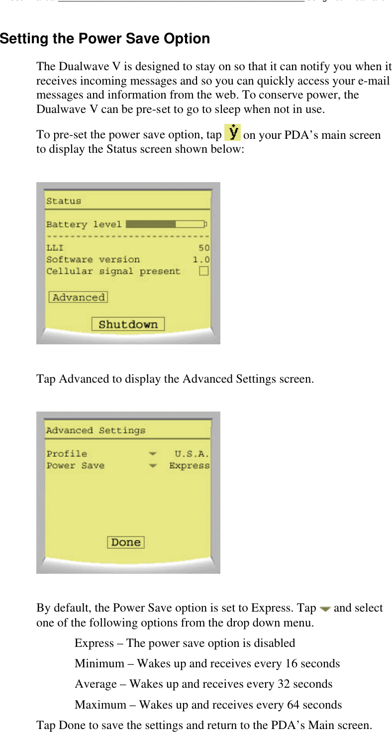 Dualwave V User Manual_______________________________________________________Using Your Dualwave VSetting the Power Save OptionThe Dualwave V is designed to stay on so that it can notify you when itreceives incoming messages and so you can quickly access your e-mailmessages and information from the web. To conserve power, theDualwave V can be pre-set to go to sleep when not in use.To pre-set the power save option, tap   on your PDA’s main screento display the Status screen shown below:Tap Advanced to display the Advanced Settings screen.By default, the Power Save option is set to Express. Tap   and selectone of the following options from the drop down menu.Express – The power save option is disabledMinimum – Wakes up and receives every 16 secondsAverage – Wakes up and receives every 32 secondsMaximum – Wakes up and receives every 64 secondsTap Done to save the settings and return to the PDA’s Main screen.