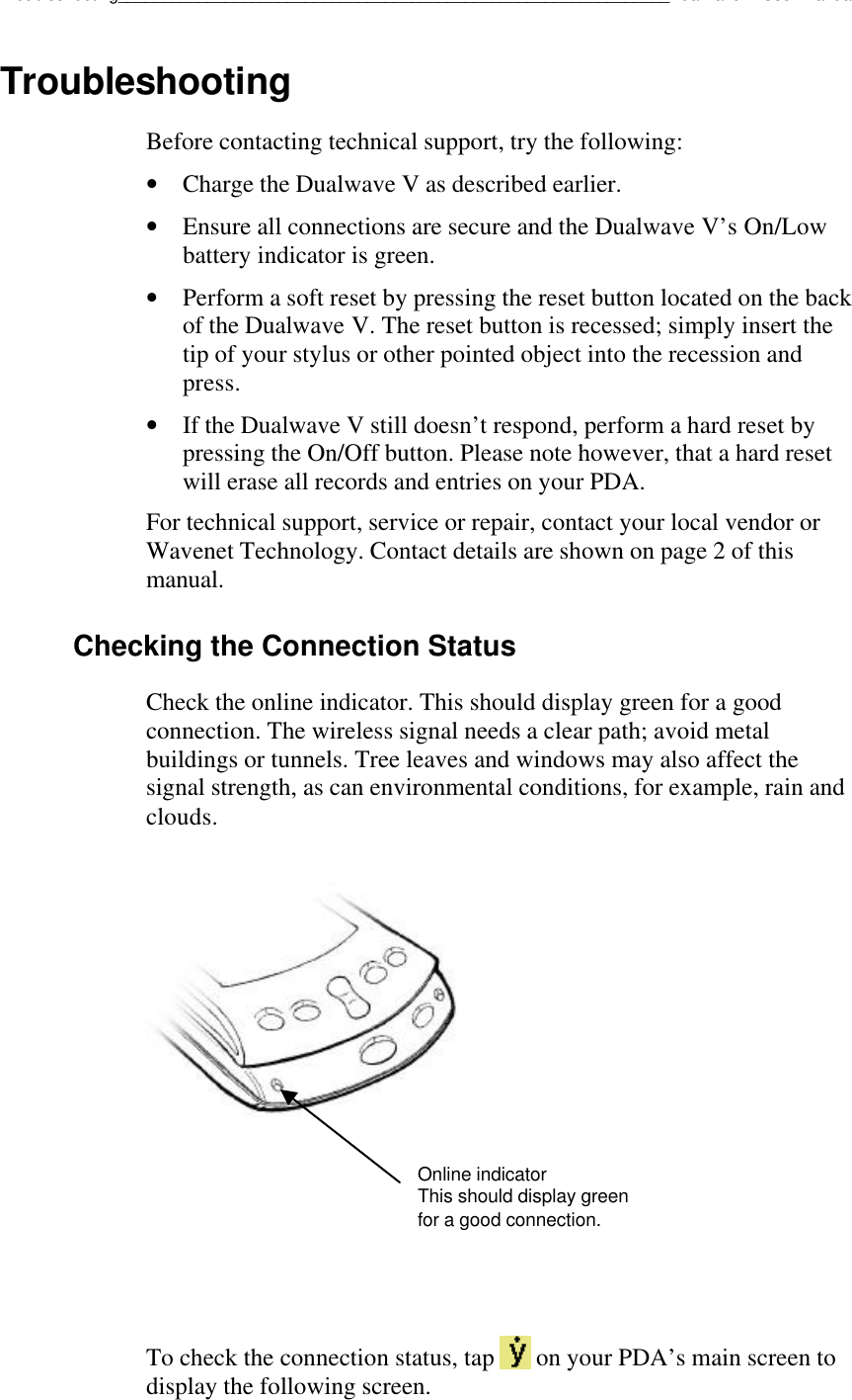 Troubleshooting______________________________________________________________Dualwave V User ManualTroubleshootingBefore contacting technical support, try the following:• Charge the Dualwave V as described earlier.• Ensure all connections are secure and the Dualwave V’s On/Lowbattery indicator is green.• Perform a soft reset by pressing the reset button located on the backof the Dualwave V. The reset button is recessed; simply insert thetip of your stylus or other pointed object into the recession andpress.• If the Dualwave V still doesn’t respond, perform a hard reset bypressing the On/Off button. Please note however, that a hard resetwill erase all records and entries on your PDA.For technical support, service or repair, contact your local vendor orWavenet Technology. Contact details are shown on page 2 of thismanual.Checking the Connection StatusCheck the online indicator. This should display green for a goodconnection. The wireless signal needs a clear path; avoid metalbuildings or tunnels. Tree leaves and windows may also affect thesignal strength, as can environmental conditions, for example, rain andclouds.To check the connection status, tap   on your PDA’s main screen todisplay the following screen.Online indicatorThis should display greenfor a good connection.