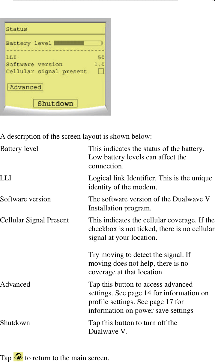 Dualwave V User Manual_____________________________________________________________TroubleshootingA description of the screen layout is shown below:Battery level This indicates the status of the battery.Low battery levels can affect theconnection.LLI Logical link Identifier. This is the uniqueidentity of the modem.Software version The software version of the Dualwave VInstallation program.Cellular Signal Present  This indicates the cellular coverage. If thecheckbox is not ticked, there is no cellularsignal at your location.Try moving to detect the signal. Ifmoving does not help, there is nocoverage at that location.Advanced Tap this button to access advancedsettings. See page 14 for information onprofile settings. See page 17 forinformation on power save settingsShutdown Tap this button to turn off theDualwave V.Tap   to return to the main screen.