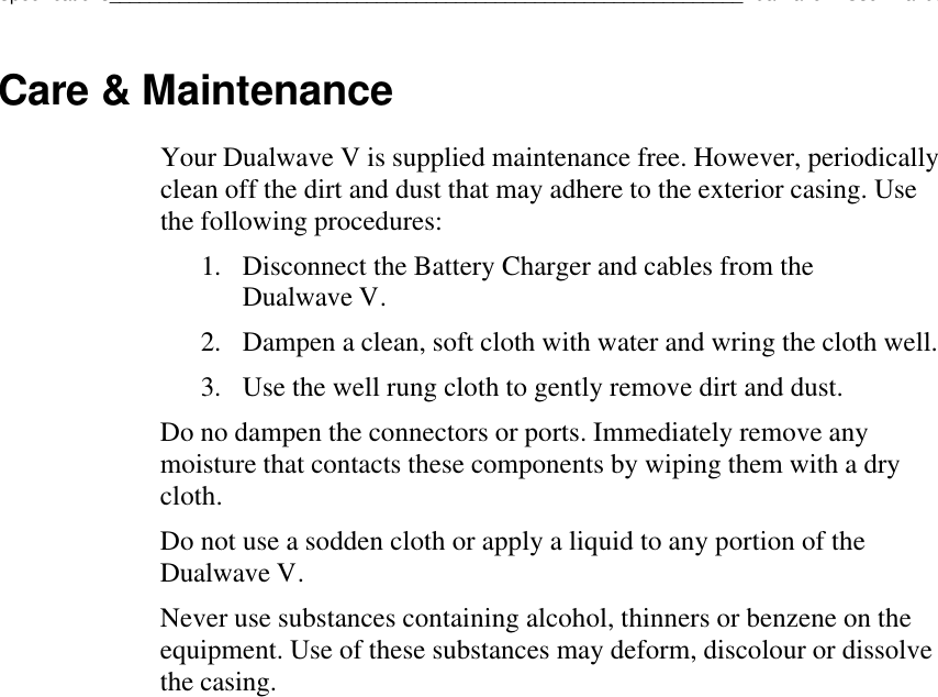 Specifications________________________________________________________________Dualwave V User ManualCare &amp; MaintenanceYour Dualwave V is supplied maintenance free. However, periodicallyclean off the dirt and dust that may adhere to the exterior casing. Usethe following procedures:1. Disconnect the Battery Charger and cables from theDualwave V.2. Dampen a clean, soft cloth with water and wring the cloth well.3. Use the well rung cloth to gently remove dirt and dust.Do no dampen the connectors or ports. Immediately remove anymoisture that contacts these components by wiping them with a drycloth.Do not use a sodden cloth or apply a liquid to any portion of theDualwave V.Never use substances containing alcohol, thinners or benzene on theequipment. Use of these substances may deform, discolour or dissolvethe casing.