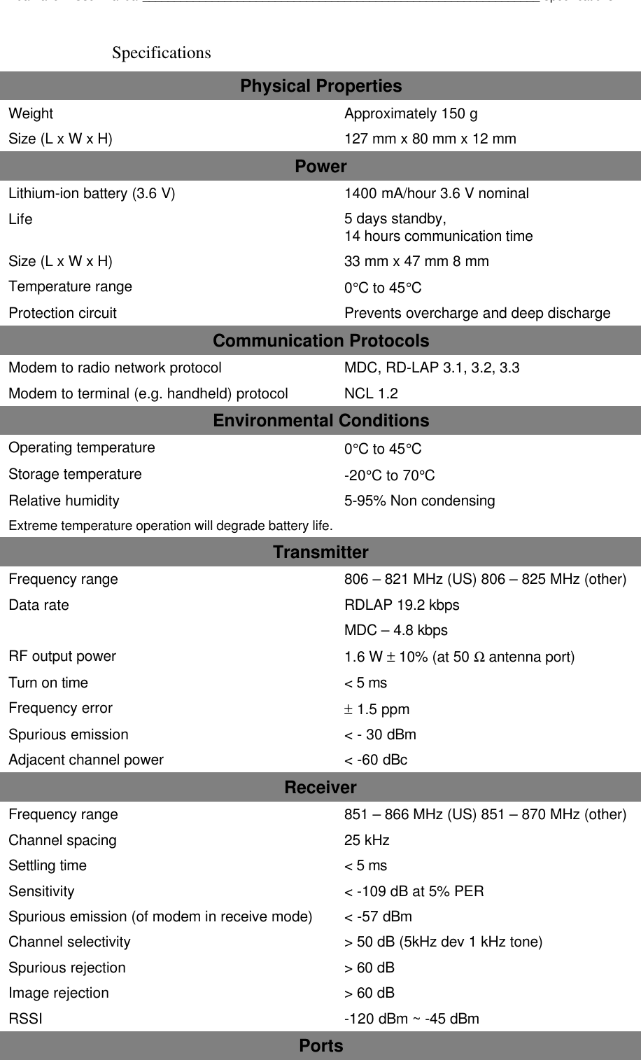Dualwave V User Manual_______________________________________________________________SpecificationsSpecificationsPhysical PropertiesWeight Approximately 150 gSize (L x W x H) 127 mm x 80 mm x 12 mmPowerLithium-ion battery (3.6 V) 1400 mA/hour 3.6 V nominalLife 5 days standby,14 hours communication timeSize (L x W x H) 33 mm x 47 mm 8 mmTemperature range 0°C to 45°CProtection circuit Prevents overcharge and deep dischargeCommunication ProtocolsModem to radio network protocol MDC, RD-LAP 3.1, 3.2, 3.3Modem to terminal (e.g. handheld) protocol NCL 1.2Environmental ConditionsOperating temperature 0°C to 45°CStorage temperature -20°C to 70°CRelative humidity 5-95% Non condensingExtreme temperature operation will degrade battery life.TransmitterFrequency range 806 – 821 MHz (US) 806 – 825 MHz (other)Data rate RDLAP 19.2 kbpsMDC – 4.8 kbpsRF output power 1.6 W ± 10% (at 50 Ω antenna port)Turn on time &lt; 5 msFrequency error ± 1.5 ppmSpurious emission &lt; - 30 dBmAdjacent channel power &lt; -60 dBcReceiverFrequency range 851 – 866 MHz (US) 851 – 870 MHz (other)Channel spacing 25 kHzSettling time &lt; 5 msSensitivity &lt; -109 dB at 5% PERSpurious emission (of modem in receive mode) &lt; -57 dBmChannel selectivity &gt; 50 dB (5kHz dev 1 kHz tone)Spurious rejection &gt; 60 dBImage rejection &gt; 60 dBRSSI -120 dBm ~ -45 dBmPorts