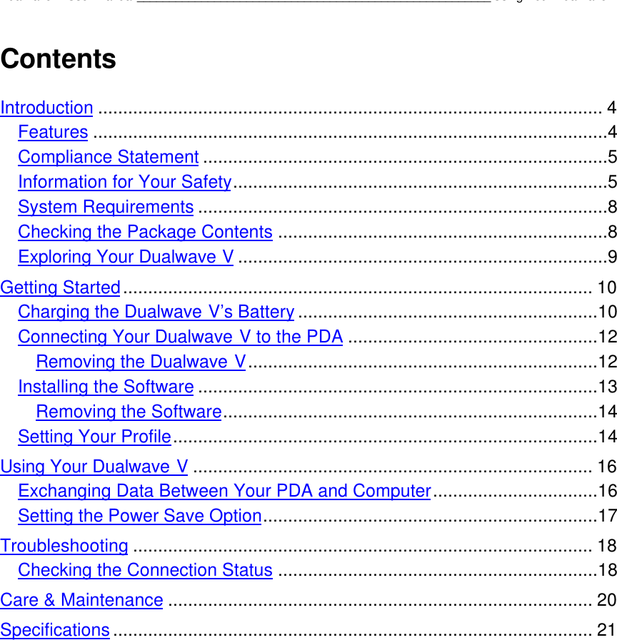 Dualwave V User Manual_______________________________________________________Using Your Dualwave VContentsIntroduction ..................................................................................................... 4Features .......................................................................................................4Compliance Statement .................................................................................5Information for Your Safety...........................................................................5System Requirements ..................................................................................8Checking the Package Contents ..................................................................8Exploring Your Dualwave V ..........................................................................9Getting Started.............................................................................................. 10Charging the Dualwave V’s Battery ............................................................10Connecting Your Dualwave V to the PDA ..................................................12Removing the Dualwave V......................................................................12Installing the Software ................................................................................13Removing the Software...........................................................................14Setting Your Profile.....................................................................................14Using Your Dualwave V ................................................................................ 16Exchanging Data Between Your PDA and Computer.................................16Setting the Power Save Option...................................................................17Troubleshooting ............................................................................................ 18Checking the Connection Status ................................................................18Care &amp; Maintenance ..................................................................................... 20Specifications ................................................................................................ 21