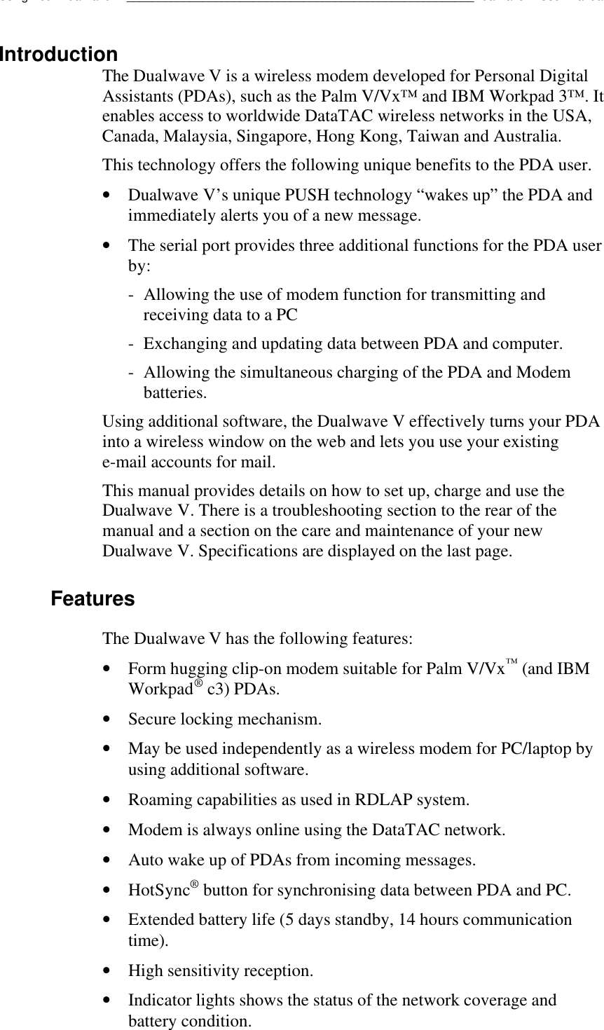 Using Your Dualwave V_______________________________________________________Dualwave V User ManualIntroductionThe Dualwave V is a wireless modem developed for Personal DigitalAssistants (PDAs), such as the Palm V/Vx™ and IBM Workpad 3™. Itenables access to worldwide DataTAC wireless networks in the USA,Canada, Malaysia, Singapore, Hong Kong, Taiwan and Australia.This technology offers the following unique benefits to the PDA user.• Dualwave V’s unique PUSH technology “wakes up” the PDA andimmediately alerts you of a new message.• The serial port provides three additional functions for the PDA userby:-Allowing the use of modem function for transmitting andreceiving data to a PC-  Exchanging and updating data between PDA and computer.-  Allowing the simultaneous charging of the PDA and Modembatteries.Using additional software, the Dualwave V effectively turns your PDAinto a wireless window on the web and lets you use your existinge-mail accounts for mail.This manual provides details on how to set up, charge and use theDualwave V. There is a troubleshooting section to the rear of themanual and a section on the care and maintenance of your newDualwave V. Specifications are displayed on the last page.FeaturesThe Dualwave V has the following features:• Form hugging clip-on modem suitable for Palm V/Vx™ (and IBMWorkpad® c3) PDAs.• Secure locking mechanism.• May be used independently as a wireless modem for PC/laptop byusing additional software.• Roaming capabilities as used in RDLAP system.• Modem is always online using the DataTAC network.• Auto wake up of PDAs from incoming messages.• HotSync® button for synchronising data between PDA and PC.• Extended battery life (5 days standby, 14 hours communicationtime).• High sensitivity reception.• Indicator lights shows the status of the network coverage andbattery condition.