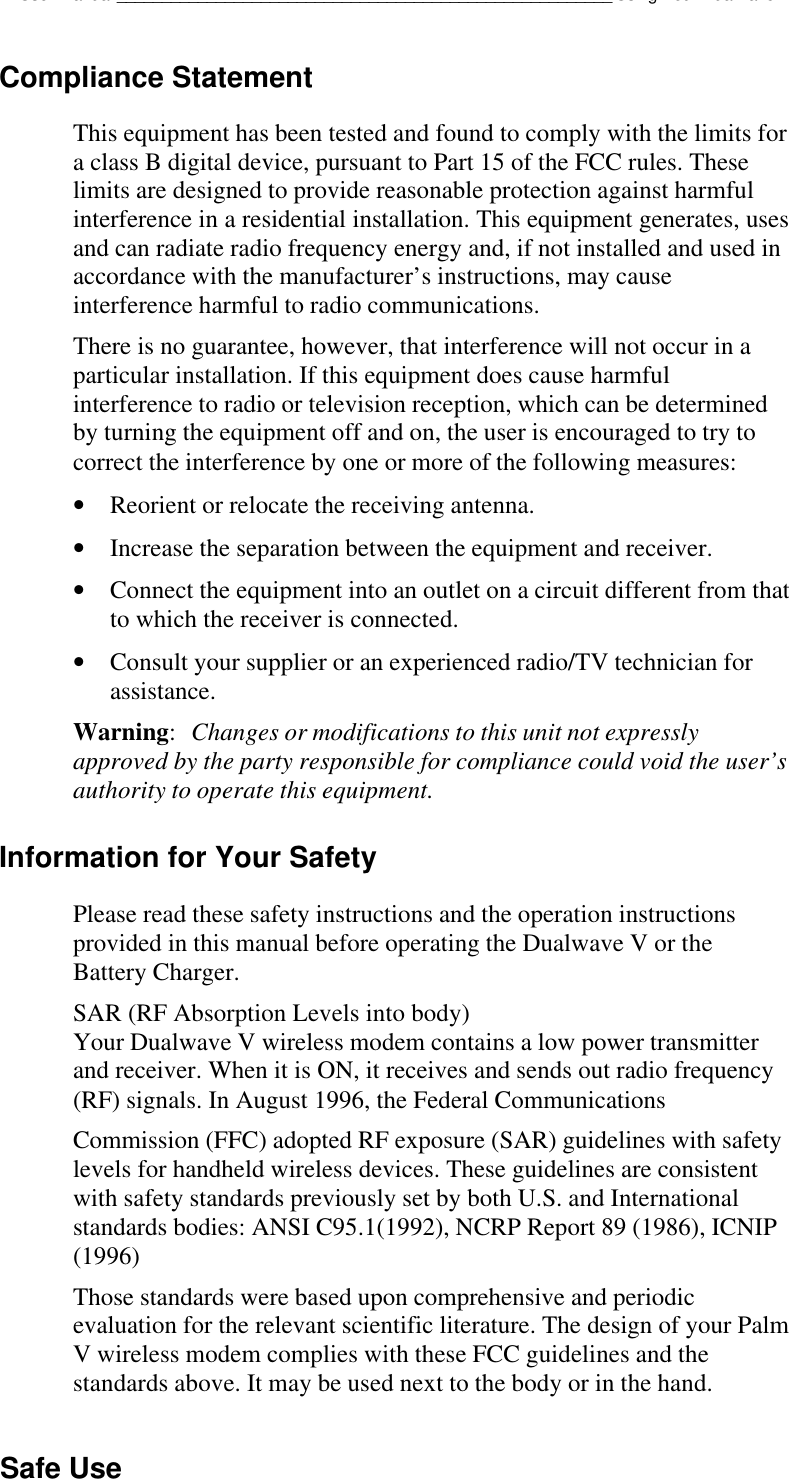 Dualwave V User Manual_______________________________________________________Using Your Dualwave VCompliance StatementThis equipment has been tested and found to comply with the limits fora class B digital device, pursuant to Part 15 of the FCC rules. Theselimits are designed to provide reasonable protection against harmfulinterference in a residential installation. This equipment generates, usesand can radiate radio frequency energy and, if not installed and used inaccordance with the manufacturer’s instructions, may causeinterference harmful to radio communications.There is no guarantee, however, that interference will not occur in aparticular installation. If this equipment does cause harmfulinterference to radio or television reception, which can be determinedby turning the equipment off and on, the user is encouraged to try tocorrect the interference by one or more of the following measures:• Reorient or relocate the receiving antenna.• Increase the separation between the equipment and receiver.• Connect the equipment into an outlet on a circuit different from thatto which the receiver is connected.• Consult your supplier or an experienced radio/TV technician forassistance.Warning:Changes or modifications to this unit not expresslyapproved by the party responsible for compliance could void the user’sauthority to operate this equipment.Information for Your SafetyPlease read these safety instructions and the operation instructionsprovided in this manual before operating the Dualwave V or theBattery Charger.SAR (RF Absorption Levels into body)Your Dualwave V wireless modem contains a low power transmitterand receiver. When it is ON, it receives and sends out radio frequency(RF) signals. In August 1996, the Federal CommunicationsCommission (FFC) adopted RF exposure (SAR) guidelines with safetylevels for handheld wireless devices. These guidelines are consistentwith safety standards previously set by both U.S. and Internationalstandards bodies: ANSI C95.1(1992), NCRP Report 89 (1986), ICNIP(1996)Those standards were based upon comprehensive and periodicevaluation for the relevant scientific literature. The design of your PalmV wireless modem complies with these FCC guidelines and thestandards above. It may be used next to the body or in the hand.Safe Use