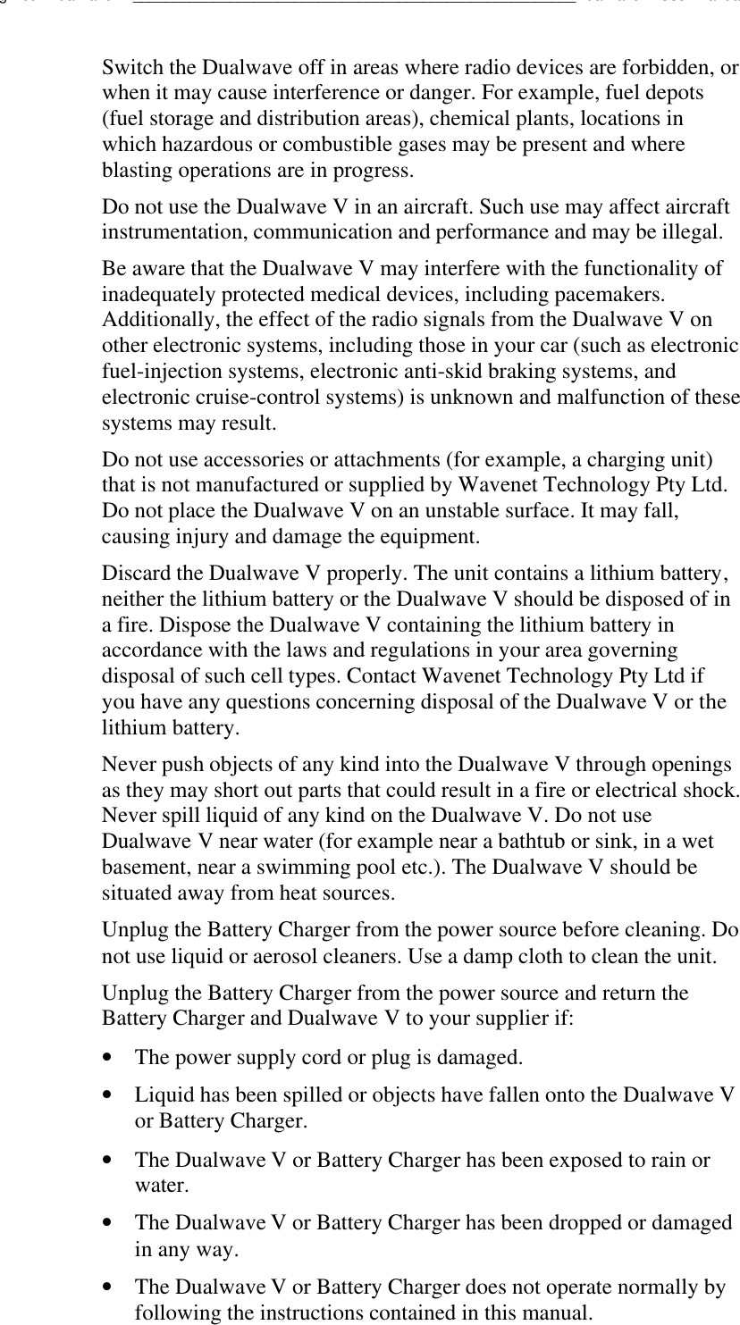 Using Your Dualwave V_______________________________________________________Dualwave V User ManualSwitch the Dualwave off in areas where radio devices are forbidden, orwhen it may cause interference or danger. For example, fuel depots(fuel storage and distribution areas), chemical plants, locations inwhich hazardous or combustible gases may be present and whereblasting operations are in progress.Do not use the Dualwave V in an aircraft. Such use may affect aircraftinstrumentation, communication and performance and may be illegal.Be aware that the Dualwave V may interfere with the functionality ofinadequately protected medical devices, including pacemakers.Additionally, the effect of the radio signals from the Dualwave V onother electronic systems, including those in your car (such as electronicfuel-injection systems, electronic anti-skid braking systems, andelectronic cruise-control systems) is unknown and malfunction of thesesystems may result.Do not use accessories or attachments (for example, a charging unit)that is not manufactured or supplied by Wavenet Technology Pty Ltd.Do not place the Dualwave V on an unstable surface. It may fall,causing injury and damage the equipment.Discard the Dualwave V properly. The unit contains a lithium battery,neither the lithium battery or the Dualwave V should be disposed of ina fire. Dispose the Dualwave V containing the lithium battery inaccordance with the laws and regulations in your area governingdisposal of such cell types. Contact Wavenet Technology Pty Ltd ifyou have any questions concerning disposal of the Dualwave V or thelithium battery.Never push objects of any kind into the Dualwave V through openingsas they may short out parts that could result in a fire or electrical shock.Never spill liquid of any kind on the Dualwave V. Do not useDualwave V near water (for example near a bathtub or sink, in a wetbasement, near a swimming pool etc.). The Dualwave V should besituated away from heat sources.Unplug the Battery Charger from the power source before cleaning. Donot use liquid or aerosol cleaners. Use a damp cloth to clean the unit.Unplug the Battery Charger from the power source and return theBattery Charger and Dualwave V to your supplier if:• The power supply cord or plug is damaged.• Liquid has been spilled or objects have fallen onto the Dualwave Vor Battery Charger.• The Dualwave V or Battery Charger has been exposed to rain orwater.• The Dualwave V or Battery Charger has been dropped or damagedin any way.• The Dualwave V or Battery Charger does not operate normally byfollowing the instructions contained in this manual.