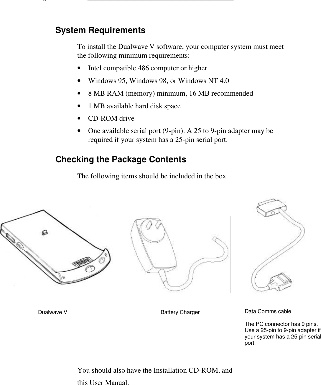 Using Your Dualwave V_______________________________________________________Dualwave V User ManualSystem RequirementsTo install the Dualwave V software, your computer system must meetthe following minimum requirements:• Intel compatible 486 computer or higher• Windows 95, Windows 98, or Windows NT 4.0• 8 MB RAM (memory) minimum, 16 MB recommended• 1 MB available hard disk space• CD-ROM drive• One available serial port (9-pin). A 25 to 9-pin adapter may berequired if your system has a 25-pin serial port.Checking the Package ContentsThe following items should be included in the box.You should also have the Installation CD-ROM, andthis User Manual.Dualwave V Battery ChargerData Comms cableThe PC connector has 9 pins.Use a 25-pin to 9-pin adapter ifyour system has a 25-pin serialport.
