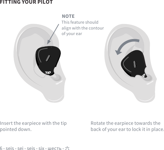 6 - seis - sei - seis - six - шесть - 六FITTING YOUR PILOTNOTEThis feature should align with the contour of your earInsert the earpiece with the tip pointed down.Rotate the earpiece towards the back of your ear to lock it in place.