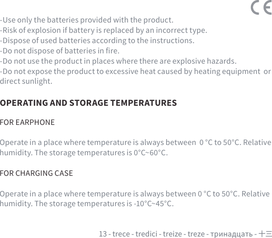 13 - trece - tredici - treize - treze - тринадцать - 十三OPERATING AND STORAGE TEMPERATURESFOR EARPHONEOperate in a place where temperature is always between  0 °C to 50°C. Relative humidity. The storage temperatures is 0°C~60°C. FOR CHARGING CASE Operate in a place where temperature is always between 0 °C to 50°C. Relative humidity. The storage temperatures is -10°C~45°C. -Use only the batteries provided with the product.-Risk of explosion if battery is replaced by an incorrect type.-Dispose of used batteries according to the instructions.-Do not dispose of batteries in re.-Do not use the product in places where there are explosive hazards.-Do not expose the product to excessive heat caused by heating equipment  or direct sunlight.