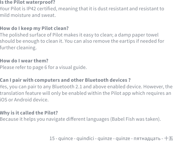 15 - quince - quindici - quinze - quinze - пятнадцать - 十五Is the Pilot waterproof?Your Pilot is IP42 certied, meaning that it is dust resistant and resistant to mild moisture and sweat.How do I keep my Pilot clean?The polished surface of Pilot makes it easy to clean; a damp paper towel should be enough to clean it. You can also remove the eartips if needed for further cleaning.How do I wear them?Please refer to page 6 for a visual guide.Can I pair with computers and other Bluetooth devices ?Yes, you can pair to any Bluetooth 2.1 and above enabled device. However, the translation feature will only be enabled within the Pilot app which requires an iOS or Android device.Why is it called the Pilot?Because it helps you navigate dierent languages (Babel Fish was taken).