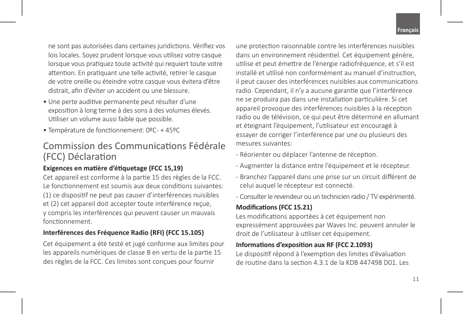 11ne sont pas autoris&eacute;es dans certaines juridicons. V&eacute;riez vos lois locales. Soyez prudent lorsque vous ulisez votre casque lorsque vous praquez toute acvit&eacute; qui requiert toute votre aenon. En praquant une telle acvit&eacute;, rerer le casque de votre oreille ou &eacute;teindre votre casque vous &eacute;vitera d&rsquo;&ecirc;tre distrait, an d&rsquo;&eacute;viter un accident ou une blessure.&bull;  Une perte audive permanente peut r&eacute;sulter d&rsquo;une exposion &agrave; long terme &agrave; des sons &agrave; des volumes &eacute;lev&eacute;s. Uliser un volume aussi faible que possible.&bull;  Temp&eacute;rature de fonconnement: 0&ordm;C - + 45&ordm;CCommission des Communicaons F&eacute;d&eacute;rale (FCC) D&eacute;claraonExigences en ma&egrave;re d&rsquo;&eacute;quetage (FCC 15,19) Cet appareil est conforme &agrave; la pare 15 des r&egrave;gles de la FCC. Le fonconnement est soumis aux deux condions suivantes: (1) ce disposif ne peut pas causer d&rsquo;interf&eacute;rences nuisibles et (2) cet appareil doit accepter toute interf&eacute;rence re&ccedil;ue, y compris les interf&eacute;rences qui peuvent causer un mauvais fonconnement.Interf&eacute;rences des Fr&eacute;quence Radio (RFI) (FCC 15.105) Cet &eacute;quipement a &eacute;t&eacute; test&eacute; et jug&eacute; conforme aux limites pour les appareils num&eacute;riques de classe B en vertu de la pare 15 des r&egrave;gles de la FCC. Ces limites sont con&ccedil;ues pour fournir une protecon raisonnable contre les interf&eacute;rences nuisibles dans un environnement r&eacute;sidenel. Cet &eacute;quipement g&eacute;n&egrave;re, ulise et peut &eacute;mere de l&rsquo;&eacute;nergie radiofr&eacute;quence, et s&rsquo;il est install&eacute; et ulis&eacute; non conform&eacute;ment au manuel d&rsquo;instrucon, il peut causer des interf&eacute;rences nuisibles aux communicaons radio. Cependant, il n&rsquo;y a aucune garane que l&rsquo;interf&eacute;rence ne se produira pas dans une installaon parculi&egrave;re. Si cet appareil provoque des interf&eacute;rences nuisibles &agrave; la r&eacute;cepon radio ou de t&eacute;l&eacute;vision, ce qui peut &ecirc;tre d&eacute;termin&eacute; en allumant et &eacute;teignant l&rsquo;&eacute;quipement, l&rsquo;ulisateur est encourag&eacute; &agrave; essayer de corriger l&rsquo;interf&eacute;rence par une ou plusieurs des mesures suivantes:-  R&eacute;orienter ou d&eacute;placer l&rsquo;antenne de r&eacute;cepon.-  Augmenter la distance entre l&rsquo;&eacute;quipement et le r&eacute;cepteur.-  Branchez l&rsquo;appareil dans une prise sur un circuit di&eacute;rent de celui auquel le r&eacute;cepteur est connect&eacute;.-  Consulter le revendeur ou un technicien radio / TV exp&eacute;riment&eacute;.Modicaons (FCC 15.21)  Les modicaons apport&eacute;es &agrave; cet &eacute;quipement non express&eacute;ment approuv&eacute;es par Waves Inc. peuvent annuler le droit de l&rsquo;ulisateur &agrave; uliser cet &eacute;quipement.Informaons d&rsquo;exposion aux RF (FCC 2.1093)  Le disposif r&eacute;pond &agrave; l&rsquo;exempon des limites d&rsquo;&eacute;valuaon de roune dans la secon 4.3.1 de la KDB 447498 D01. Les Fran&ccedil;ais