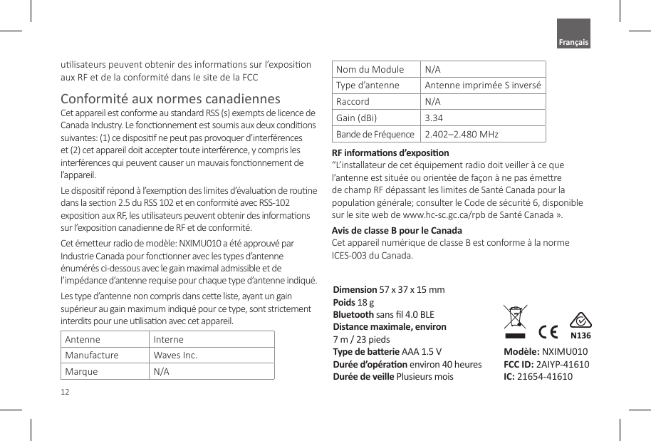 12ulisateurs peuvent obtenir des informaons sur l&rsquo;exposion aux RF et de la conformit&eacute; dans le site de la FCCConformit&eacute; aux normes canadiennesCet appareil est conforme au standard RSS (s) exempts de licence de Canada Industry. Le fonconnement est soumis aux deux condions suivantes: (1) ce disposif ne peut pas provoquer d&rsquo;interf&eacute;rences et (2) cet appareil doit accepter toute interf&eacute;rence, y compris les interf&eacute;rences qui peuvent causer un mauvais fonconnement de l&rsquo;appareil.Le disposif r&eacute;pond &agrave; l&rsquo;exempon des limites d&rsquo;&eacute;valuaon de roune dans la secon 2.5 du RSS 102 et en conformit&eacute; avec RSS-102 exposion aux RF, les ulisateurs peuvent obtenir des informaons sur l&rsquo;exposion canadienne de RF et de conformit&eacute;.Cet &eacute;meeur radio de mod&egrave;le: NXIMU010 a &eacute;t&eacute; approuv&eacute; par Industrie Canada pour fonconner avec les types d&rsquo;antenne &eacute;num&eacute;r&eacute;s ci-dessous avec le gain maximal admissible et de l&rsquo;imp&eacute;dance d&rsquo;antenne requise pour chaque type d&rsquo;antenne indiqu&eacute;.Les type d&rsquo;antenne non compris dans cee liste, ayant un gain sup&eacute;rieur au gain maximum indiqu&eacute; pour ce type, sont strictement interdits pour une ulisaon avec cet appareil.Antenne InterneManufacture Waves Inc.Marque N/ANom du Module N/AType d&rsquo;antenne Antenne imprim&eacute;e S invers&eacute;Raccord N/AGain (dBi) 3.34Bande de Fr&eacute;quence  2.402&ndash;2.480 MHzRF informaons d&rsquo;exposion &ldquo;L&rsquo;installateur de cet &eacute;quipement radio doit veiller &agrave; ce que l&rsquo;antenne est situ&eacute;e ou orient&eacute;e de fa&ccedil;on &agrave; ne pas &eacute;mere de champ RF d&eacute;passant les limites de Sant&eacute; Canada pour la populaon g&eacute;n&eacute;rale; consulter le Code de s&eacute;curit&eacute; 6, disponible sur le site web de www.hc-sc.gc.ca/rpb de Sant&eacute; Canada &raquo;.Avis de classe B pour le Canada Cet appareil num&eacute;rique de classe B est conforme &agrave; la norme ICES-003 du Canada.Dimension 57 x 37 x 15 mmPoids 18 gBluetooth sans l 4.0 BLEDistance maximale, environ  7 m / 23 piedsType de baerie AAA 1.5 VDur&eacute;e d&rsquo;op&eacute;raon environ 40 heuresDur&eacute;e de veille Plusieurs moisMod&egrave;le: NXIMU010 FCC ID: 2AIYP-41610 IC: 21654-41610Fran&ccedil;ais