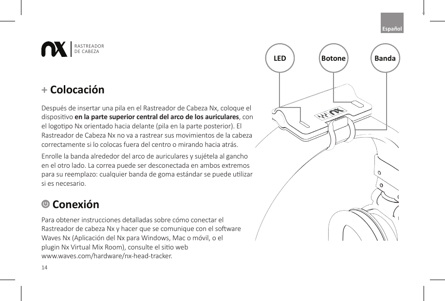 14RASTREADOR DE CABEZAEnglish Conexi&oacute;nPara obtener instrucciones detalladas sobre c&oacute;mo conectar el Rastreador de cabeza Nx y hacer que se comunique con el soware Waves Nx (Aplicaci&oacute;n del Nx para Windows, Mac o m&oacute;vil, o el  plugin Nx Virtual Mix Room), consulte el sio web  www.waves.com/hardware/nx-head-tracker.+ Colocaci&oacute;n Despu&eacute;s de insertar una pila en el Rastreador de Cabeza Nx, coloque el disposivo en la parte superior central del arco de los auriculares, con el logopo Nx orientado hacia delante (pila en la parte posterior). El Rastreador de Cabeza Nx no va a rastrear sus movimientos de la cabeza correctamente si lo colocas fuera del centro o mirando hacia atr&aacute;s.Enrolle la banda alrededor del arco de auriculares y suj&eacute;tela al gancho en el otro lado. La correa puede ser desconectada en ambos extremos para su reemplazo: cualquier banda de goma est&aacute;ndar se puede ulizar si es necesario.LED Botone BandaEspa&ntilde;ol