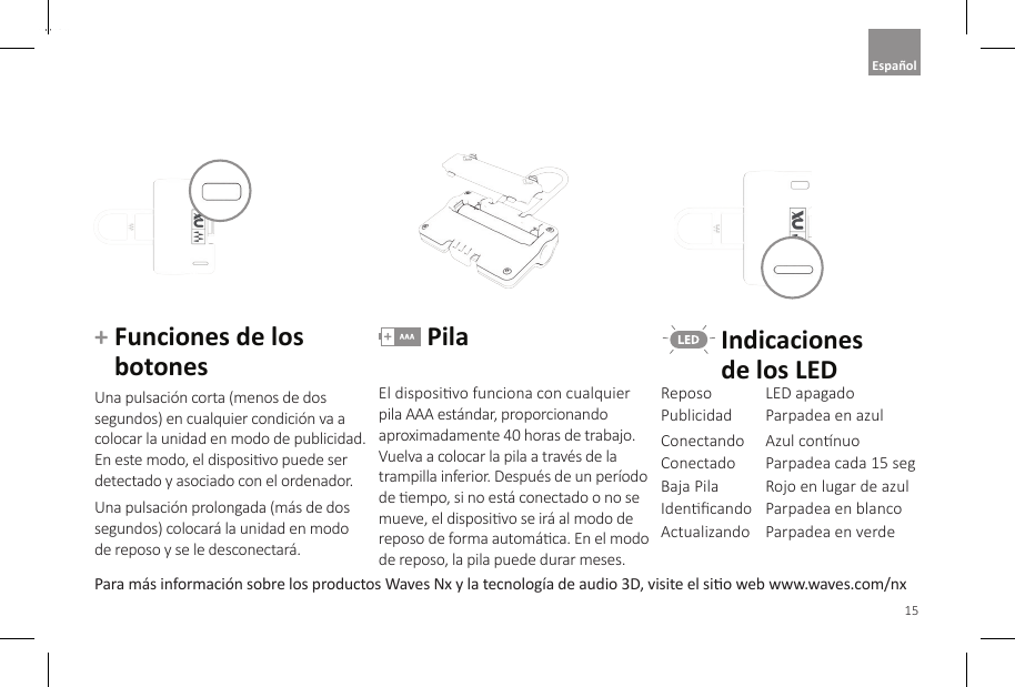 15EnglishPara m&aacute;s informaci&oacute;n sobre los productos Waves Nx y la tecnolog&iacute;a de audio 3D, visite el sio web www.waves.com/nx+  Funciones de los botonesUna pulsaci&oacute;n corta (menos de dos segundos) en cualquier condici&oacute;n va a colocar la unidad en modo de publicidad. En este modo, el disposivo puede ser detectado y asociado con el ordenador. Una pulsaci&oacute;n prolongada (m&aacute;s de dos segundos) colocar&aacute; la unidad en modo  de reposo y se le desconectar&aacute;. PilaEl disposivo funciona con cualquier pila AAA est&aacute;ndar, proporcionando aproximadamente 40 horas de trabajo. Vuelva a colocar la pila a trav&eacute;s de la trampilla inferior. Despu&eacute;s de un per&iacute;odo de empo, si no est&aacute; conectado o no se mueve, el disposivo se ir&aacute; al modo de reposo de forma autom&aacute;ca. En el modo de reposo, la pila puede durar meses.  Indicaciones   de los LEDReposo LED apagadoPublicidad Parpadea en azulConectando Azul connuoConectado Parpadea cada 15 segBaja Pila Rojo en lugar de azulIdencando Parpadea en blancoActualizando Parpadea en verdeEspa&ntilde;ol