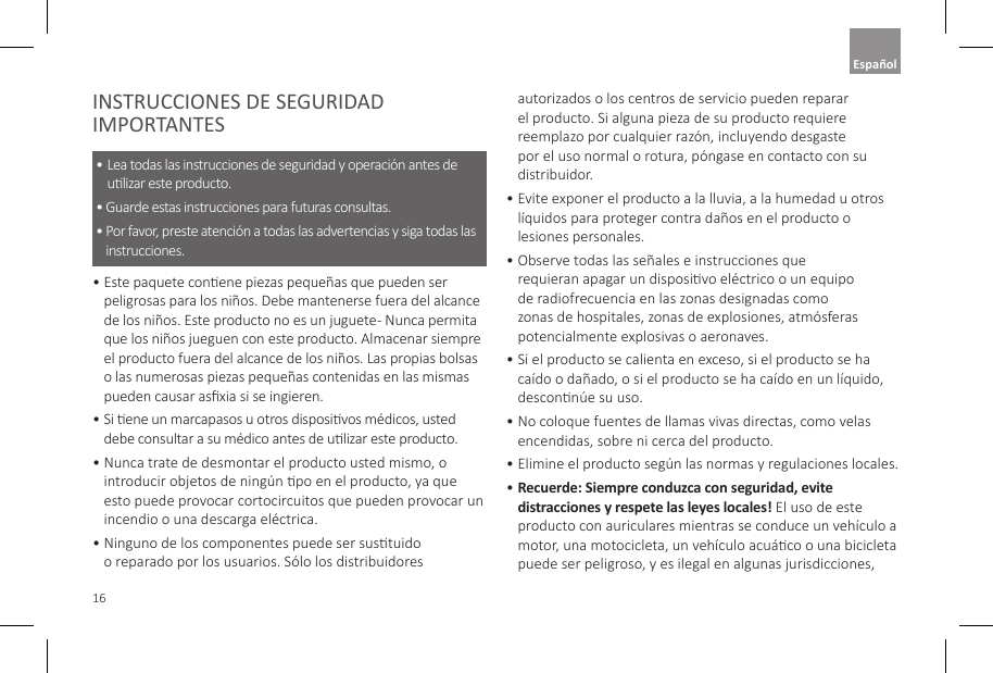16INSTRUCCIONES DE SEGURIDAD IMPORTANTES&bull;  Lea todas las instrucciones de seguridad y operaci&oacute;n antes de ulizar este producto. &bull;  Guarde estas instrucciones para futuras consultas. &bull;  Por favor, preste atenci&oacute;n a todas las advertencias y siga todas las instrucciones.  &bull;  Este paquete conene piezas peque&ntilde;as que pueden ser peligrosas para los ni&ntilde;os. Debe mantenerse fuera del alcance de los ni&ntilde;os. Este producto no es un juguete - Nunca permita que los ni&ntilde;os jueguen con este producto. Almacenar siempre el producto fuera del alcance de los ni&ntilde;os. Las propias bolsas o las numerosas piezas peque&ntilde;as contenidas en las mismas pueden causar asxia si se ingieren.  &bull;  Si ene un marcapasos u otros disposivos m&eacute;dicos, usted debe consultar a su m&eacute;dico antes de ulizar este producto. &bull;  Nunca trate de desmontar el producto usted mismo, o introducir objetos de ning&uacute;n po en el producto, ya que esto puede provocar cortocircuitos que pueden provocar un incendio o una descarga el&eacute;ctrica.&bull;  Ninguno de los componentes puede ser sustuido o reparado por los usuarios. S&oacute;lo los distribuidores autorizados o los centros de servicio pueden reparar el producto. Si alguna pieza de su producto requiere reemplazo por cualquier raz&oacute;n, incluyendo desgaste por el uso normal o rotura, p&oacute;ngase en contacto con su distribuidor. &bull;  Evite exponer el producto a la lluvia, a la humedad u otros l&iacute;quidos para proteger contra da&ntilde;os en el producto o lesiones personales. &bull;  Observe todas las se&ntilde;ales e instrucciones que requieran apagar un disposivo el&eacute;ctrico o un equipo de radiofrecuencia en las zonas designadas como zonas de hospitales, zonas de explosiones, atm&oacute;sferas potencialmente explosivas o aeronaves. &bull;  Si el producto se calienta en exceso, si el producto se ha ca&iacute;do o da&ntilde;ado, o si el producto se ha ca&iacute;do en un l&iacute;quido, desconn&uacute;e su uso. &bull;  No coloque fuentes de llamas vivas directas, como velas encendidas, sobre ni cerca del producto. &bull;  Elimine el producto seg&uacute;n las normas y regulaciones locales.&bull;  Recuerde: Siempre conduzca con seguridad, evite distracciones y respete las leyes locales! El uso de este producto con auriculares mientras se conduce un veh&iacute;culo a motor, una motocicleta, un veh&iacute;culo acu&aacute;co o una bicicleta puede ser peligroso, y es ilegal en algunas jurisdicciones, Espa&ntilde;ol