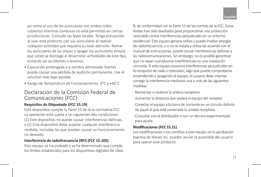 17as&iacute; como el uso de los auriculares con ambos o&iacute;dos cubiertos mientras conduces no est&aacute; permido en ciertas jurisdicciones. Consulte las leyes locales. Tenga precauci&oacute;n al usar este producto con sus auriculares al realizar cualquier acvidad que requiera su total atenci&oacute;n. Rerar los auriculares de las orejas o apagar los auriculares evitar&aacute; que usted se distraiga al desarrollar acvidades de este po, evitando as&iacute; accidentes o lesiones. &bull;  Exposici&oacute;n prolongada a a sonidos demasiado fuertes puede causar una p&eacute;rdida de audici&oacute;n permanente. Use el volumen mas bajo posible.&bull;  Rango de Temperatura de Funcionamiento: 0&deg;C a +45&deg;CDeclaraci&oacute;n de la Comisi&oacute;n Federal de Comunicaciones (FCC) Requisitos de Equetado (FCC 15.19) Este disposivo cumple la Parte 15 de la la normava FCC. La operaci&oacute;n est&aacute; sujeta a las siguientes dos condiciones: (1) Este disposivo no puede causar interferencias da&ntilde;inas, y (2) Este disposivo debe aceptar cualquier interferencia recibida, incluidas las que puedan causar un funcionamiento no deseado.Interferencia de radiofrecuencia (RFI) (FCC 15.105)  Este equipo se ha probado y se ha determinado que cumple los l&iacute;mites establecidos para los disposivos digitales de clase B, de conformidad con la Parte 15 de las normas de la FCC. Estos l&iacute;mites han sido dise&ntilde;ados para proporcionar una protecci&oacute;n razonable contra interferencias perjudiciales en un entorno residencial. Este equipo genera, uliza y puede irradiar energ&iacute;a de radiofrecuencia, y si no se instala y uliza de acuerdo con el manual de instrucciones, puede causar interferencias da&ntilde;inas a las radiocomunicaciones. Sin embargo, no es posible garanzar que no vayan a producirse interferencias en una instalaci&oacute;n concreta. Si este equipo ocasiona interferencias perjudiciales en la recepci&oacute;n de radio o televisi&oacute;n, algo que puede comprobarse encendiendo y apagando el equipo, el usuario debe intentar corregir la interferencia mediante una o m&aacute;s de las siguientes medidas: -  Reorientar o reubicar la antena receptora. -  Aumentar la distancia que separa al equipo del receptor. -  Conectar el equipo a la toma de corriente en un circuito disnto de aqu&eacute;l al que est&eacute; conectada la unidad receptora. -  Consultar con el distribuidor o con un t&eacute;cnico experimentado para ayuda.Modicaciones (FCC 15.21)  Las modicaciones o los cambios a este equipo sin la aprobaci&oacute;n expresa de Waves Inc. pueden anular la autoridad del usuario para operar este producto.Espa&ntilde;ol