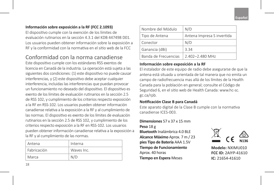 18Informaci&oacute;n sobre exposici&oacute;n a la RF (FCC 2.1093)  El disposivo cumple con la exenci&oacute;n de los l&iacute;mites de evaluaci&oacute;n runarios en la secci&oacute;n 4.3.1 del KDB 447498 D01. Los usuarios pueden obtener informaci&oacute;n sobre la exposici&oacute;n a RF y la conformidad con la normava en el sio web de la FCCConformidad con la norma canadiense Este disposivo cumple con los est&aacute;ndares RSS exentos de licencia en Canad&aacute; de la industria. La operaci&oacute;n est&aacute; sujeta a las siguientes dos condiciones: (1) este disposivo no puede causar interferencias, y (2) este disposivo debe aceptar cualquier interferencia, incluidas las interferencias que puedan provocar un funcionamiento no deseado del disposivo. El disposivo es exento de los l&iacute;mites de evaluaci&oacute;n runarios en la secci&oacute;n 2.5 de RSS 102, y cumplimiento de los criterios respecto exposici&oacute;n a la RF en RSS-102. Los usuarios pueden obtener informaci&oacute;n canadiense relava a la exposici&oacute;n a la RF y al cumplimiento de las normas. El disposivo es exento de los l&iacute;mites de evaluaci&oacute;n runarios en la secci&oacute;n 2.5 de RSS 102, y cumplimiento de los criterios respecto exposici&oacute;n a la RF en RSS-102. Los usuarios pueden obtener informaci&oacute;n canadiense relava a la exposici&oacute;n a la RF y al cumplimiento de las normas. Antena  Interna Fabricaci&oacute;n Waves Inc.Marca N/D Nombre del M&oacute;dulo  N/D Tipo de Antena Antena Impresa S inverdaConector N/D Ganancia (dBi) 3.34Banda de Frecuencias 2.402&ndash;2.480 MHzInformaci&oacute;n sobre exposici&oacute;n a la RF  El instalador de este equipo de radio debe asegurarse de que la antena est&aacute; situada u orientada de tal manera que no emita un campo de radiofrecuencia mas all&aacute; de los l&iacute;mites de la Health Canada para la poblaci&oacute;n en general; consulte el C&oacute;digo de Seguridad 6, en el sio web de Health Canada: www.hc-sc.gc.ca/rpb.Nocaci&oacute;n Clase B para Canad&aacute; Este aparato digital de la Clase B cumple con la normava canadiense ICES-003.Dimensiones 57 x 37 x 15 mm Peso 18 gBluetooth Inal&aacute;mbrica 4.0 BLE Alcance M&aacute;ximo Aprox. 7 m / 23 pies Tipo de Bater&iacute;a AAA 1.5VTiempo de Funcionamiento  Aprox. 40 horas Tiempo en Espera MesesModelo: NXIMU010 FCC ID: 2AIYP-41610 IC: 21654-41610Espa&ntilde;ol