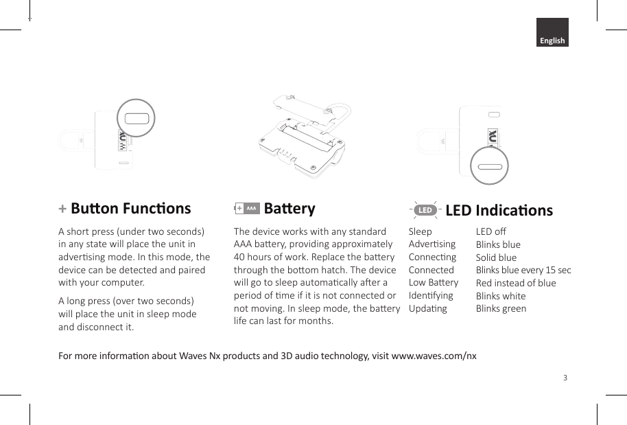 3EnglishFor more informaon about Waves Nx products and 3D audio technology, visit www.waves.com/nx+ Buon FunconsA short press (under two seconds) in any state will place the unit in adversing mode. In this mode, the device can be detected and paired with your computer. A long press (over two seconds) will place the unit in sleep mode and disconnect it. BaeryThe device works with any standard AAA baery, providing approximately 40 hours of work. Replace the baery through the boom hatch. The device will go to sleep automacally aer a period of me if it is not connected or not moving. In sleep mode, the baery life can last for months. LED IndicaonsLED oBlinks blueSolid blueBlinks blue every 15 secRed instead of blueBlinks whiteBlinks greenSleep               Adversing     Connecng     Connected      Low BaeryIdenfyingUpdang    English