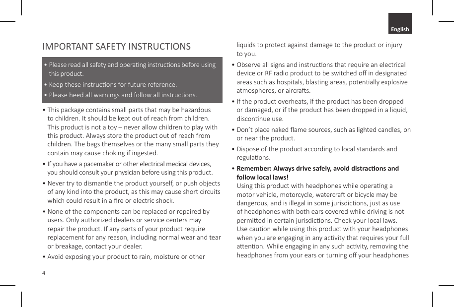 4IMPORTANT SAFETY INSTRUCTIONS&bull;  Please read all safety and operang instrucons before using this product.&bull;  Keep these instrucons for future reference.&bull;  Please heed all warnings and follow all instrucons. &bull;  This package contains small parts that may be hazardous to children. It should be kept out of reach from children. This product is not a toy &ndash; never allow children to play with this product. Always store the product out of reach from children. The bags themselves or the many small parts they contain may cause choking if ingested. &bull;  If you have a pacemaker or other electrical medical devices, you should consult your physician before using this product. &bull;  Never try to dismantle the product yourself, or push objects of any kind into the product, as this may cause short circuits which could result in a re or electric shock. &bull;  None of the components can be replaced or repaired by users. Only authorized dealers or service centers may repair the product. If any parts of your product require replacement for any reason, including normal wear and tear or breakage, contact your dealer. &bull;  Avoid exposing your product to rain, moisture or other liquids to protect against damage to the product or injury to you. &bull;  Observe all signs and instrucons that require an electrical device or RF radio product to be switched o in designated areas such as hospitals, blasng areas, potenally explosive atmospheres, or aircras.&bull;  If the product overheats, if the product has been dropped or damaged, or if the product has been dropped in a liquid, disconnue use.&bull;  Don&rsquo;t place naked ame sources, such as lighted candles, on or near the product.&bull;  Dispose of the product according to local standards and regulaons.&bull;  Remember: Always drive safely, avoid distracons and follow local laws! Using this product with headphones while operang a motor vehicle, motorcycle, watercra or bicycle may be dangerous, and is illegal in some jurisdicons, just as use of headphones with both ears covered while driving is not permied in certain jurisdicons. Check your local laws. Use cauon while using this product with your headphones when you are engaging in any acvity that requires your full aenon. While engaging in any such acvity, removing the headphones from your ears or turning o your headphones English