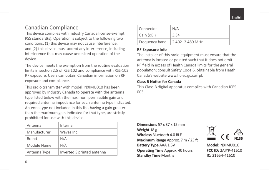 6Canadian Compliance  This device complies with Industry Canada license-exempt RSS standard(s). Operaon is subject to the following two condions: (1) this device may not cause interference, and (2) this device must accept any interference, including interference that may cause undesired operaon of the device.The device meets the exempon from the roune evaluaon limits in secon 2.5 of RSS 102 and compliance with RSS-102 RF exposure. Users can obtain Canadian informaon on RF exposure and compliance.This radio transmier with model: NXIMU010 has been approved by Industry Canada to operate with the antenna type listed below with the maximum permissible gain and required antenna impedance for each antenna type indicated. Antenna type not included in this list, having a gain greater than the maximum gain indicated for that type, are strictly prohibited for use with this device.Antenna InternalManufacturer Waves Inc.Brand N/AModule Name N/AAntenna Type Inverted S printed antennaConnector N/AGain (dBi) 3.34Frequency band 2.402&ndash;2.480 MHzRF Exposure Info The installer of this radio equipment must ensure that the antenna is located or pointed such that it does not emit RF eld in excess of Health Canada limits for the general populaon; consult Safety Code 6, obtainable from Heath Canada&rsquo;s website www.hc-sc.gc.ca/rpb.Class B Noce for Canada This Class B digital apparatus complies with Canadian ICES-003.Dimensions 57 x 37 x 15 mmWeight 18 gWireless Bluetooth 4.0 BLEMaximum Range Approx. 7 m / 23 Baery Type AAA 1.5VOperang Time Approx. 40 hoursStandby Time MonthsModel: NXIMU010 FCC ID: 2AIYP-41610 IC: 21654-41610English