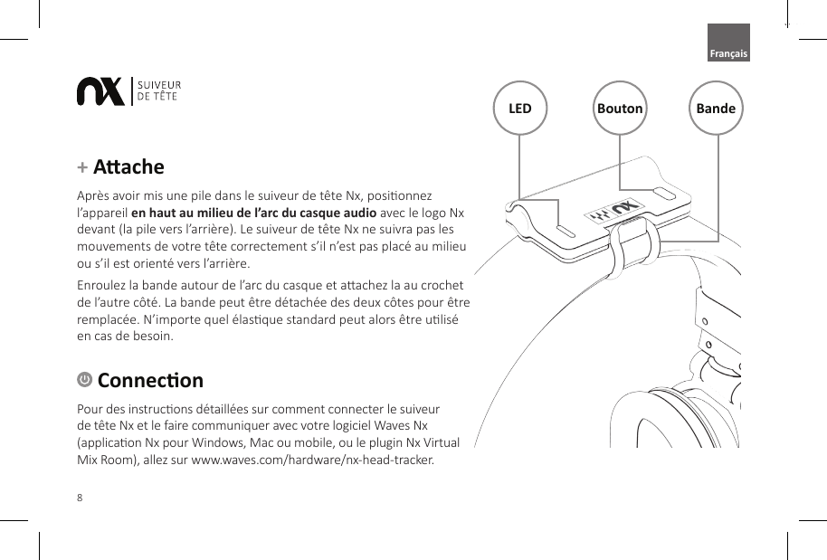 8English ConneconPour des instrucons d&eacute;taill&eacute;es sur comment connecter le suiveur de t&ecirc;te Nx et le faire communiquer avec votre logiciel Waves Nx (applicaon Nx pour Windows, Mac ou mobile, ou le plugin Nx Virtual Mix Room), allez sur www.waves.com/hardware/nx-head-tracker.+ Aache Apr&egrave;s avoir mis une pile dans le suiveur de t&ecirc;te Nx, posionnez l&rsquo;appareil en haut au milieu de l&rsquo;arc du casque audio avec le logo Nx devant (la pile vers l&rsquo;arri&egrave;re). Le suiveur de t&ecirc;te Nx ne suivra pas les mouvements de votre t&ecirc;te correctement s&rsquo;il n&rsquo;est pas plac&eacute; au milieu ou s&rsquo;il est orient&eacute; vers l&rsquo;arri&egrave;re.Enroulez la bande autour de l&rsquo;arc du casque et aachez la au crochet de l&rsquo;autre c&ocirc;t&eacute;. La bande peut &ecirc;tre d&eacute;tach&eacute;e des deux c&ocirc;tes pour &ecirc;tre remplac&eacute;e. N&rsquo;importe quel &eacute;lasque standard peut alors &ecirc;tre ulis&eacute; en cas de besoin.LED Bouton BandeFran&ccedil;ais