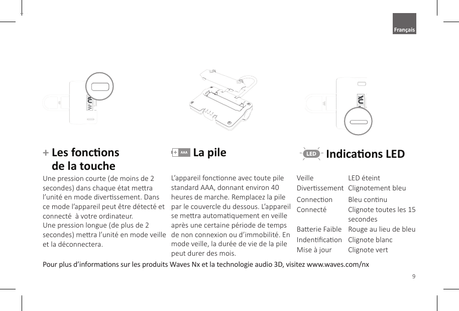 9EnglishPour plus d&rsquo;informaons sur les produits Waves Nx et la technologie audio 3D, visitez www.waves.com/nx+  Les foncons  de la toucheUne pression courte (de moins de 2 secondes) dans chaque &eacute;tat mera l&rsquo;unit&eacute; en mode diverssement. Dans ce mode l&rsquo;appareil peut &ecirc;tre d&eacute;tect&eacute; et connect&eacute;  &agrave; votre ordinateur.Une pression longue (de plus de 2 secondes) mera l&rsquo;unit&eacute; en mode veille et la d&eacute;connectera. La pileL&rsquo;appareil fonconne avec toute pile standard AAA, donnant environ 40 heures de marche. Remplacez la pile par le couvercle du dessous. L&rsquo;appareil se mera automaquement en veille apr&egrave;s une certaine p&eacute;riode de temps de non connexion ou d&rsquo;immobilit&eacute;. En mode veille, la dur&eacute;e de vie de la pile peut durer des mois. Indicaons LEDVeille LED &eacute;teintDiverssement Clignotement bleuConnecon Bleu connuConnect&eacute; Clignote toutes les 15 secondesBaerie Faible Rouge au lieu de bleuIndencaon Clignote blancMise &agrave; jour Clignote vertFran&ccedil;ais