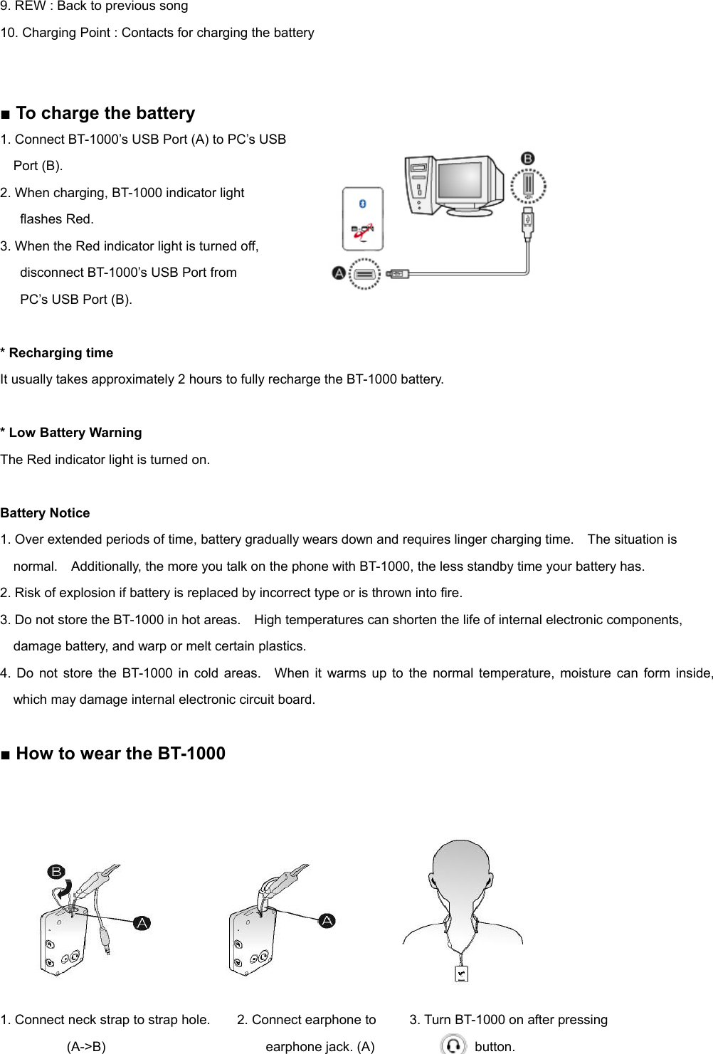 9. REW : Back to previous song 10. Charging Point : Contacts for charging the battery   ■ To charge the battery 1. Connect BT-1000’s USB Port (A) to PC’s USB     Port (B). 2. When charging, BT-1000 indicator light    flashes Red. 3. When the Red indicator light is turned off, disconnect BT-1000’s USB Port from    PC’s USB Port (B).  * Recharging time It usually takes approximately 2 hours to fully recharge the BT-1000 battery.  * Low Battery Warning The Red indicator light is turned on.  Battery Notice 1. Over extended periods of time, battery gradually wears down and requires linger charging time.    The situation is   normal.    Additionally, the more you talk on the phone with BT-1000, the less standby time your battery has. 2. Risk of explosion if battery is replaced by incorrect type or is thrown into fire. 3. Do not store the BT-1000 in hot areas.    High temperatures can shorten the life of internal electronic components,   damage battery, and warp or melt certain plastics. 4. Do not store the BT-1000 in cold areas.  When it warms up to the normal temperature, moisture can form inside, which may damage internal electronic circuit board.  ■ How to wear the BT-1000   1. Connect neck strap to strap hole.      2. Connect earphone to     3. Turn BT-1000 on after pressing         (A-&gt;B)                        earphone jack. (A)               button. 