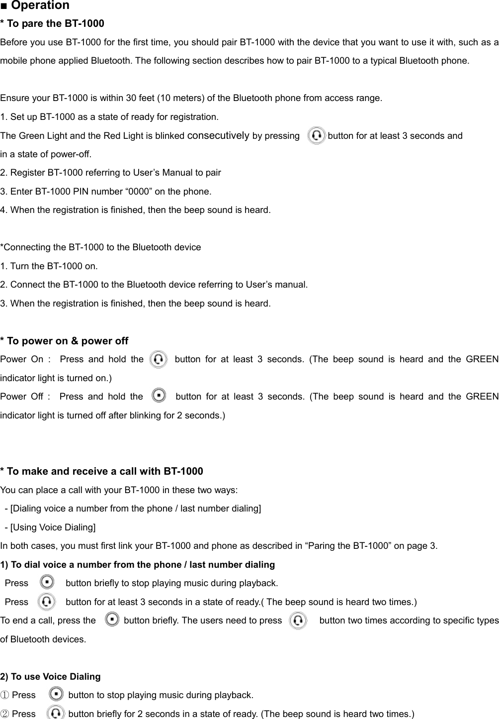  ■ Operation   * To pare the BT-1000   Before you use BT-1000 for the first time, you should pair BT-1000 with the device that you want to use it with, such as a mobile phone applied Bluetooth. The following section describes how to pair BT-1000 to a typical Bluetooth phone.  Ensure your BT-1000 is within 30 feet (10 meters) of the Bluetooth phone from access range. 1. Set up BT-1000 as a state of ready for registration. The Green Light and the Red Light is blinked consecutively by pressing            button for at least 3 seconds and   in a state of power-off.     2. Register BT-1000 referring to User’s Manual to pair   3. Enter BT-1000 PIN number “0000” on the phone. 4. When the registration is finished, then the beep sound is heard.  *Connecting the BT-1000 to the Bluetooth device 1. Turn the BT-1000 on. 2. Connect the BT-1000 to the Bluetooth device referring to User’s manual. 3. When the registration is finished, then the beep sound is heard.    * To power on &amp; power off Power On :  Press and hold the  (    button for at least 3 seconds. (The beep sound is heard and the GREEN indicator light is turned on.) Power Off :  Press and hold the       button for at least 3 seconds. (The beep sound is heard and the GREEN indicator light is turned off after blinking for 2 seconds.)   * To make and receive a call with BT-1000 You can place a call with your BT-1000 in these two ways:   - [Dialing voice a number from the phone / last number dialing]   - [Using Voice Dialing] In both cases, you must first link your BT-1000 and phone as described in “Paring the BT-1000” on page 3. 1) To dial voice a number from the phone / last number dialing Press        button briefly to stop playing music during playback. Press        button for at least 3 seconds in a state of ready.( The beep sound is heard two times.) To end a call, press the            button briefly. The users need to press        button two times according to specific types of Bluetooth devices.  2) To use Voice Dialing   ① Press       button to stop playing music during playback. ② Press       button briefly for 2 seconds in a state of ready. (The beep sound is heard two times.) 