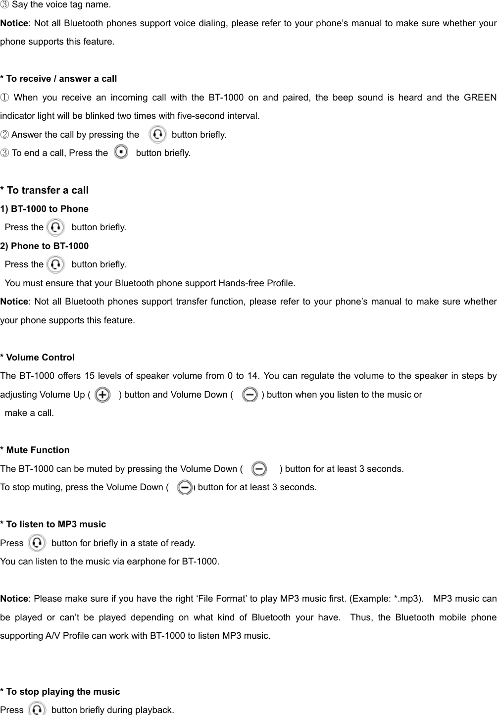 ③ Say the voice tag name. Notice: Not all Bluetooth phones support voice dialing, please refer to your phone’s manual to make sure whether your phone supports this feature.  * To receive / answer a call ① When you receive an incoming call with the BT-1000 on and paired, the beep sound is heard and the GREEN indicator light will be blinked two times with five-second interval. ② Answer the call by pressing the       button briefly. ③ To end a call, Press the      button briefly.  * To transfer a call 1) BT-1000 to Phone Press the      button briefly. 2) Phone to BT-1000  Press the      button briefly.  You must ensure that your Bluetooth phone support Hands-free Profile. Notice: Not all Bluetooth phones support transfer function, please refer to your phone’s manual to make sure whether your phone supports this feature.  * Volume Control   The BT-1000 offers 15 levels of speaker volume from 0 to 14. You can regulate the volume to the speaker in steps by adjusting Volume Up (            ) button and Volume Down (            ) button when you listen to the music or make a call.    * Mute Function The BT-1000 can be muted by pressing the Volume Down (    ) button for at least 3 seconds.   To stop muting, press the Volume Down (          ) button for at least 3 seconds.    * To listen to MP3 music Press            button for briefly in a state of ready. You can listen to the music via earphone for BT-1000.  Notice: Please make sure if you have the right ‘File Format’ to play MP3 music first. (Example: *.mp3).    MP3 music can be played or can’t be played depending on what kind of Bluetooth your have.  Thus, the Bluetooth mobile phone supporting A/V Profile can work with BT-1000 to listen MP3 music.     * To stop playing the music Press      button briefly during playback.  