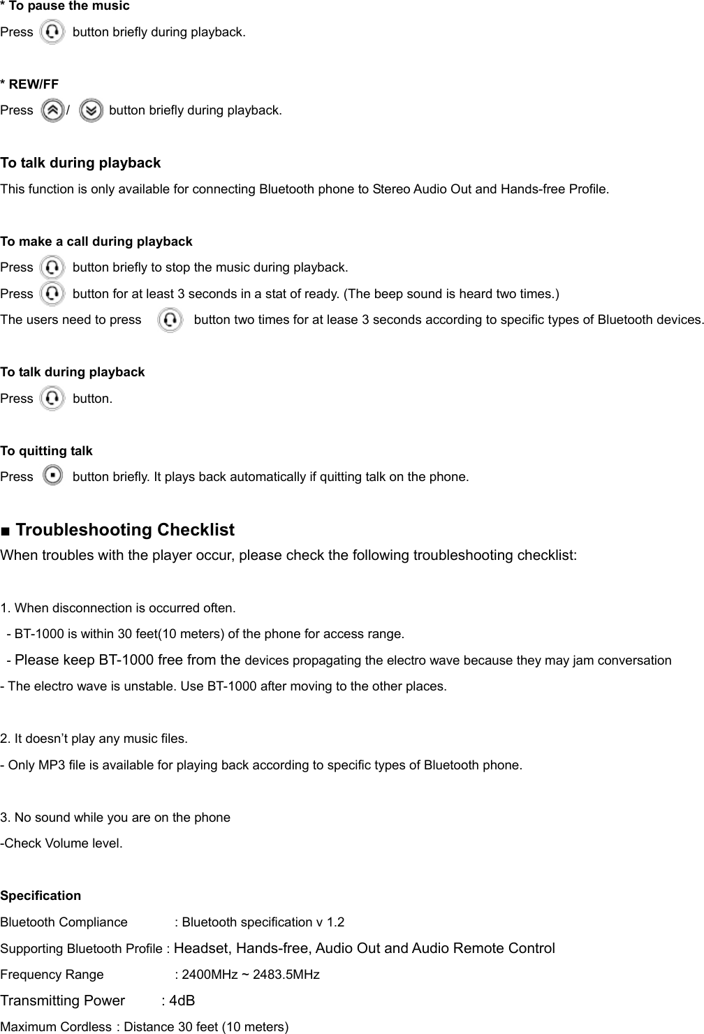 * To pause the music   Press      button briefly during playback.  * REW/FF Press     /      button briefly during playback.  To talk during playback   This function is only available for connecting Bluetooth phone to Stereo Audio Out and Hands-free Profile.    To make a call during playback Press            button briefly to stop the music during playback. Press      button for at least 3 seconds in a stat of ready. (The beep sound is heard two times.) The users need to press                button two times for at lease 3 seconds according to specific types of Bluetooth devices.  To talk during playback   Press      button.  To quitting talk Press      button briefly. It plays back automatically if quitting talk on the phone.  ■ Troubleshooting Checklist When troubles with the player occur, please check the following troubleshooting checklist:  1. When disconnection is occurred often. - BT-1000 is within 30 feet(10 meters) of the phone for access range. - Please keep BT-1000 free from the devices propagating the electro wave because they may jam conversation - The electro wave is unstable. Use BT-1000 after moving to the other places.    2. It doesn’t play any music files. - Only MP3 file is available for playing back according to specific types of Bluetooth phone.  3. No sound while you are on the phone   -Check Volume level.    Specification Bluetooth Compliance    : Bluetooth specification v 1.2 Supporting Bluetooth Profile : Headset, Hands-free, Audio Out and Audio Remote Control Frequency Range    : 2400MHz ~ 2483.5MHz Transmitting Power     : 4dB  Maximum Cordless : Distance 30 feet (10 meters) 