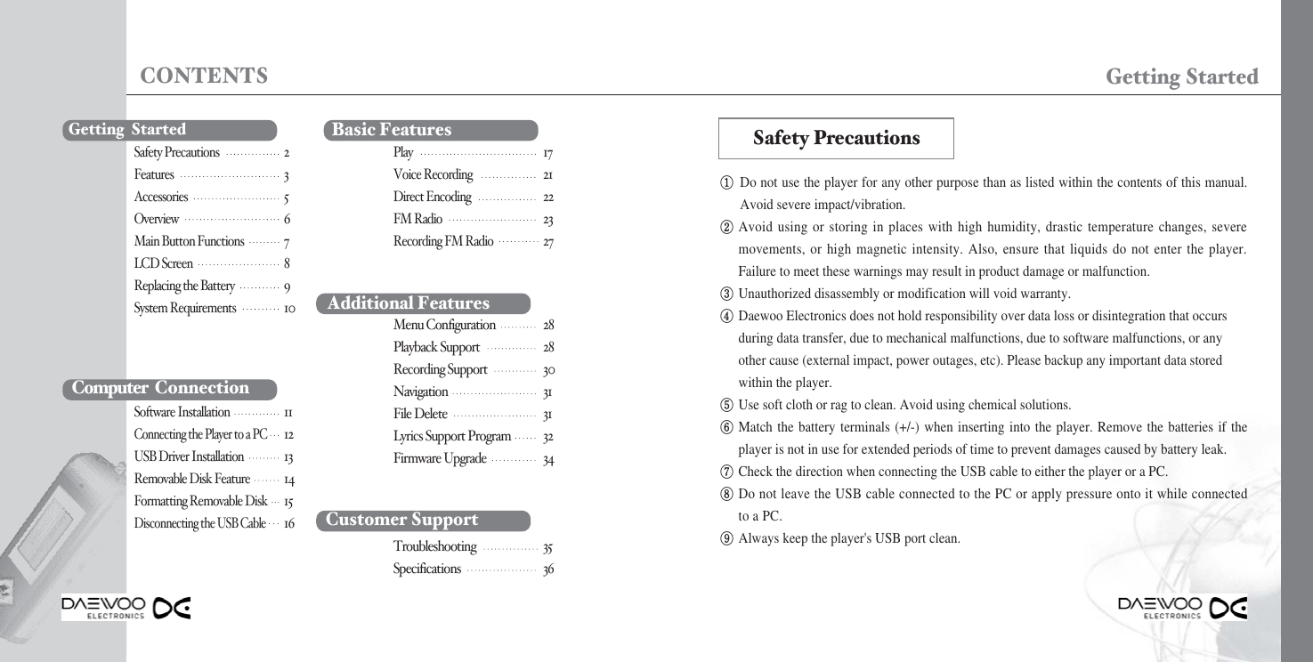 CONTENTS Getting Started①Do not use the player for any other purpose than as listed within the contents of this manual.Avoid severe impact/vibration. ②Avoid using or storing in places with high humidity, drastic temperature changes, severemovements, or high magnetic intensity. Also, ensure that liquids do not enter the player.Failure to meet these warnings may result in product damage or malfunction.③Unauthorized disassembly or modification will void warranty.④Daewoo Electronics does not hold responsibility over data loss or disintegration that occurs during data transfer, due to mechanical malfunctions, due to software malfunctions, or any other cause (external impact, power outages, etc). Please backup any important data stored within the player.⑤Use soft cloth or rag to clean. Avoid using chemical solutions.⑥Match the battery terminals (+/-) when inserting into the player. Remove the batteries if theplayer is not in use for extended periods of time to prevent damages caused by battery leak.⑦Check the direction when connecting the USB cable to either the player or a PC.⑧Do not leave the USB cable connected to the PC or apply pressure onto it while connectedto a PC.⑨Always keep the player&apos;s USB port clean.Safety PrecautionsGetting  StartedComputer ConnectionSoftware Installation11Connecting the Player to a PC12USB Driver Installation13Removable Disk Feature14Formatting Removable Disk15Disconnecting the USB Cable16 Customer SupportTroubleshooting 35Specifications 36Basic FeaturesPlay17Voice Recording21Direct Encoding22FM Radio23Recording FM Radio27Additional FeaturesMenu Configuration 28Playback Support 28Recording Support 30Navigation 31File Delete 31Lyrics Support Program 32Firmware Upgrade 34Safety Precautions2Features3Accessories5Overview6Main Button Functions7LCD Screen8Replacing the Battery9System Requirements10