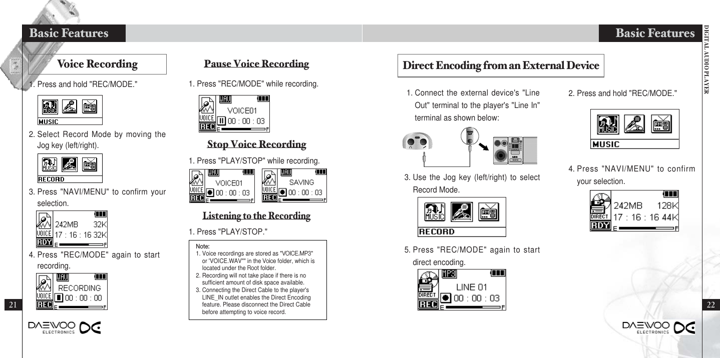 DIGITAL AUDIO PLAYERBasic Features21Basic Features1. Connect the external device&apos;s &quot;LineOut&quot; terminal to the player&apos;s &quot;Line In&quot;terminal as shown below:2. Press and hold &quot;REC/MODE.&quot;3. Use the Jog key (left/right) to selectRecord Mode.Direct Encoding from an External Device5. Press &quot;REC/MODE&quot; again to startdirect encoding.4. Press &quot;NAVI/MENU&quot; to confirmyour selection.Voice Recording Pause Voice RecordingStop Voice RecordingListening to the Recording1. Press and hold &quot;REC/MODE.&quot; 1. Press &quot;REC/MODE&quot; while recording.2. Select Record Mode by moving theJog key (left/right).1. Press &quot;PLAY/STOP&quot; while recording.1. Press &quot;PLAY/STOP.&quot;3. Press &quot;NAVI/MENU&quot; to confirm yourselection.4. Press &quot;REC/MODE&quot; again to startrecording.Note:1. Voice recordings are stored as &quot;VOICE.MP3&quot;or &apos;VOICE.WAV&quot;&quot; in the Voice folder, which islocated under the Root folder.2. Recording will not take place if there is nosufficient amount of disk space available.3. Connecting the Direct Cable to the player&apos;sLINE_IN outlet enables the Direct Encodingfeature. Please disconnect the Direct Cablebefore attempting to voice record. 22
