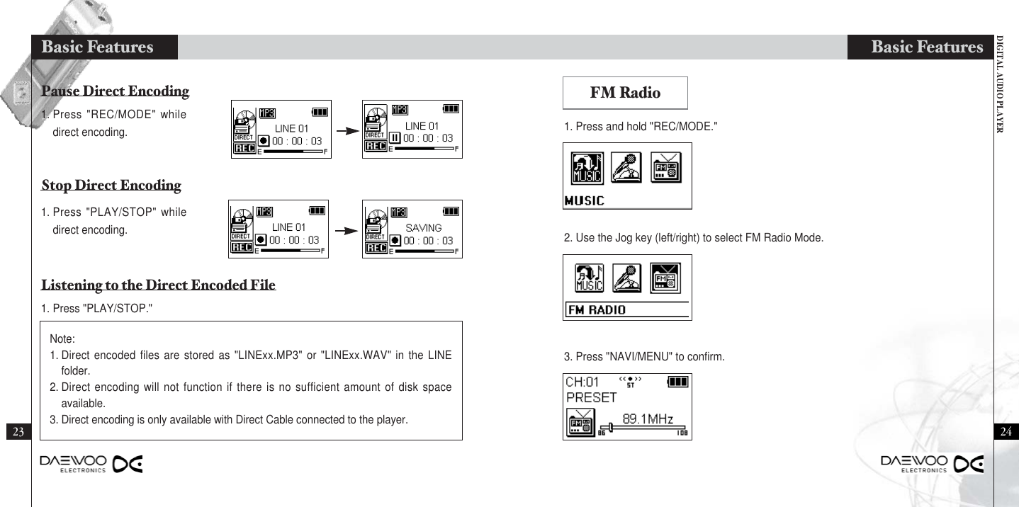 DIGITAL AUDIO PLAYERBasic Features2423FM Radio2. Use the Jog key (left/right) to select FM Radio Mode.3. Press &quot;NAVI/MENU&quot; to confirm.1. Press and hold &quot;REC/MODE.&quot;1. Press &quot;REC/MODE&quot; whiledirect encoding.1. Press &quot;PLAY/STOP&quot; whiledirect encoding.1. Press &quot;PLAY/STOP.&quot;Note:1. Direct encoded files are stored as &quot;LINExx.MP3&quot; or &quot;LINExx.WAV&quot; in the LINEfolder.2. Direct encoding will not function if there is no sufficient amount of disk spaceavailable. 3. Direct encoding is only available with Direct Cable connected to the player.Pause Direct EncodingStop Direct EncodingListening to the Direct Encoded FileBasic Features