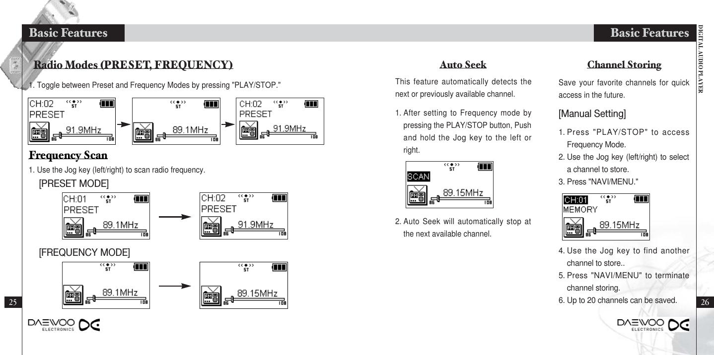 DIGITAL AUDIO PLAYERBasic FeaturesBasic FeaturesAuto Seek Channel StoringThis feature automatically detects thenext or previously available channel.Save your favorite channels for quickaccess in the future.1. Press &quot;PLAY/STOP&quot; to accessFrequency Mode.2. Use the Jog key (left/right) to selecta channel to store.3. Press &quot;NAVI/MENU.&quot;4. Use the Jog key to find anotherchannel to store..5. Press &quot;NAVI/MENU&quot; to terminatechannel storing.6. Up to 20 channels can be saved.1. After setting to Frequency mode bypressing the PLAY/STOP button, Pushand hold the Jog key to the left orright.2. Auto Seek will automatically stop atthe next available channel.[Manual Setting]Radio Modes (PRESET, FREQUENCY)[PRESET MODE][FREQUENCY MODE]1. Use the Jog key (left/right) to scan radio frequency.Frequency Scan25 261. Toggle between Preset and Frequency Modes by pressing &quot;PLAY/STOP.&quot;