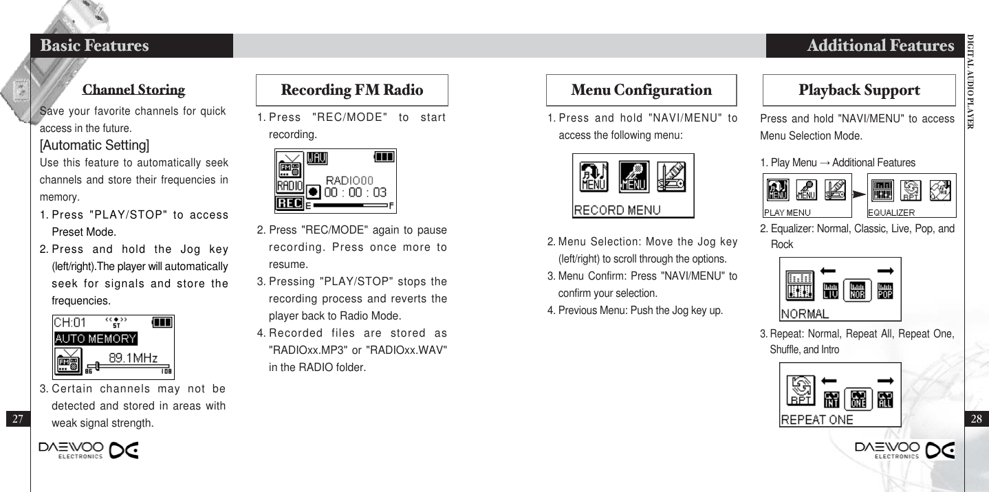 DIGITAL AUDIO PLAYERAdditional Features2827Basic FeaturesMenu Configuration Playback SupportPress and hold &quot;NAVI/MENU&quot; to accessMenu Selection Mode.1. Play Menu →Additional Features2. Equalizer: Normal, Classic, Live, Pop, andRock3. Repeat: Normal, Repeat All, Repeat One,Shuffle, and IntroChannel Storing Recording FM RadioSave your favorite channels for quickaccess in the future.Use this feature to automatically seekchannels and store their frequencies inmemory.1. Press &quot;REC/MODE&quot; to startrecording.1. Press &quot;PLAY/STOP&quot; to accessPreset Mode.2. Press and hold the Jog key(left/right).The player will automaticallyseek for signals and store thefrequencies.2. Press &quot;REC/MODE&quot; again to pauserecording. Press once more toresume.3. Pressing &quot;PLAY/STOP&quot; stops therecording process and reverts theplayer back to Radio Mode.4. Recorded files are stored as&quot;RADIOxx.MP3&quot; or &quot;RADIOxx.WAV&quot;in the RADIO folder.3. Certain channels may not bedetected and stored in areas withweak signal strength.[Automatic Setting] 1. Press and hold &quot;NAVI/MENU&quot; toaccess the following menu:2. Menu Selection: Move the Jog key(left/right) to scroll through the options.3. Menu Confirm: Press &quot;NAVI/MENU&quot; toconfirm your selection.4. Previous Menu: Push the Jog key up.