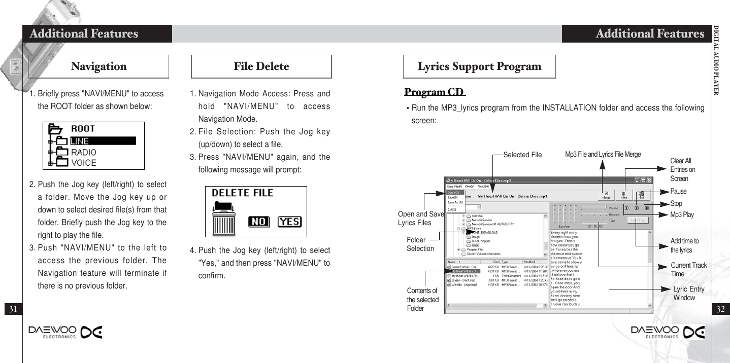 DIGITAL AUDIO PLAYERAdditional Features3231Additional FeaturesLyrics Support Program•Run the MP3_lyrics program from the INSTALLATION folder and access the followingscreen:Program CD NavigationSelected FileOpen and SaveLyrics FilesFolderSelectionContents ofthe selectedFolderMp3 File and Lyrics File Merge Clear AllEntries onScreenMp3 PlayStopPauseCurrent TrackTimeAdd time tothe lyricsLyric EntryWindowFile Delete1. Navigation Mode Access: Press andhold &quot;NAVI/MENU&quot; to accessNavigation Mode.2. File Selection: Push the Jog key(up/down) to select a file.3. Press &quot;NAVI/MENU&quot; again, and thefollowing message will prompt:4. Push the Jog key (left/right) to select&quot;Yes,&quot; and then press &quot;NAVI/MENU&quot; toconfirm.2. Push the Jog key (left/right) to selecta folder. Move the Jog key up ordown to select desired file(s) from thatfolder. Briefly push the Jog key to theright to play the file.3. Push &quot;NAVI/MENU&quot; to the left toaccess the previous folder. TheNavigation feature will terminate ifthere is no previous folder.1. Briefly press &quot;NAVI/MENU&quot; to accessthe ROOT folder as shown below: