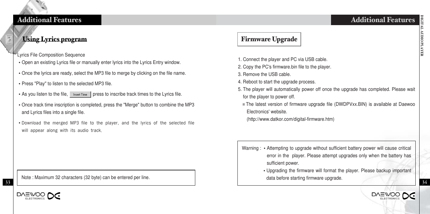 DIGITAL AUDIO PLAYERAdditional Features3433Additional Features1. Connect the player and PC via USB cable.2. Copy the PC&apos;s firmware.bin file to the player.3. Remove the USB cable.4. Reboot to start the upgrade process.5. The player will automatically power off once the upgrade has completed. Please waitfor the player to power off.※The latest version of firmware upgrade file (DWDPVxx.BIN) is available at DaewooElectronics&apos; website.(http://www.datkor.com/digital-firmware.htm)Using Lyrics programLyrics File Composition Sequence•Open an existing Lyrics file or manually enter lyrics into the Lyrics Entry window.•Once the lyrics are ready, select the MP3 file to merge by clicking on the file name.•Press &quot;Play&quot; to listen to the selected MP3 file.•As you listen to the file,                    press to inscribe track times to the Lyrics file.•Once track time inscription is completed, press the &quot;Merge&quot; button to combine the MP3and Lyrics files into a single file.•DownloadthemergedMP3filetotheplayer,andthelyricsoftheselectedfilewillappearalongwithitsaudiotrack.Note : Maximum 32 characters (32 byte) can be entered per line.Warning : •Attempting to upgrade without sufficient battery power will cause criticalerror in the  player. Please attempt upgrades only when the battery hassufficient power.    •Upgrading the firmware will format the player. Please backup importantdata before starting firmware upgrade.Firmware Upgrade