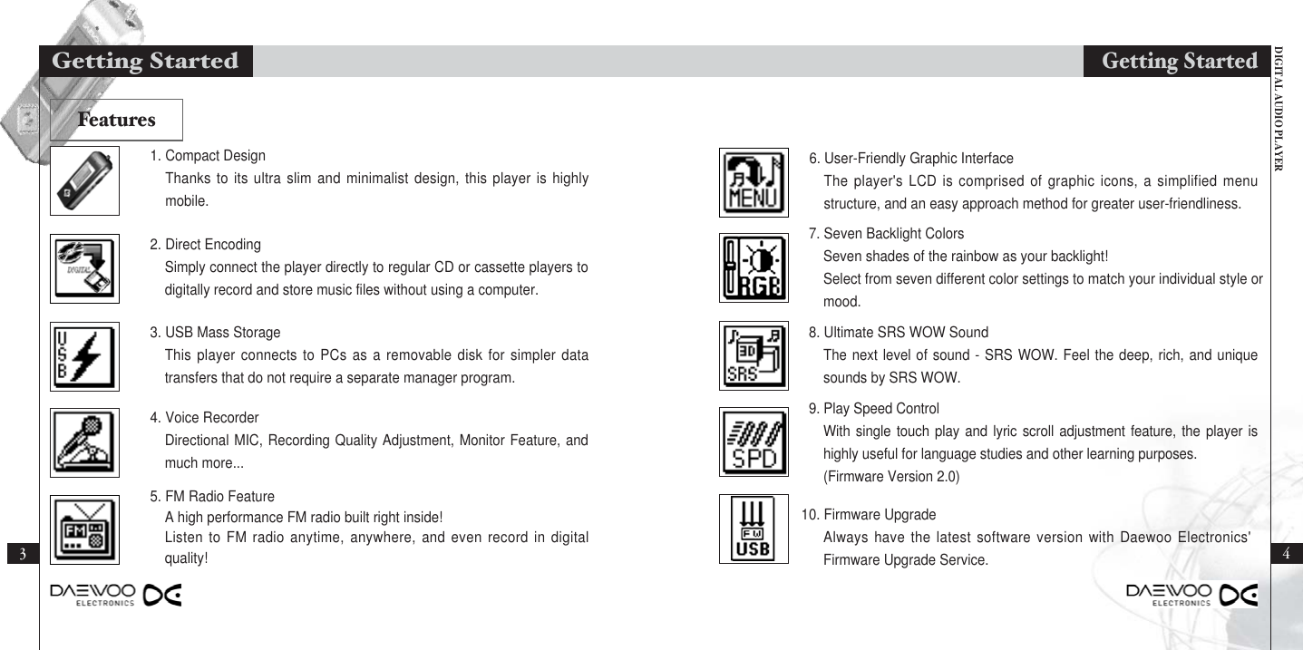 DIGITAL AUDIO PLAYER31. Compact DesignThanks to its ultra slim and minimalist design, this player is highlymobile.2. Direct EncodingSimply connect the player directly to regular CD or cassette players todigitally record and store music files without using a computer.3. USB Mass StorageThis player connects to PCs as a removable disk for simpler datatransfers that do not require a separate manager program.4. Voice RecorderDirectional MIC, Recording Quality Adjustment, Monitor Feature, andmuch more...5. FM Radio FeatureA high performance FM radio built right inside!Listen to FM radio anytime, anywhere, and even record in digitalquality!6. User-Friendly Graphic InterfaceThe player&apos;s LCD is comprised of graphic icons, a simplified menustructure, and an easy approach method for greater user-friendliness.7. Seven Backlight ColorsSeven shades of the rainbow as your backlight!Select from seven different color settings to match your individual style or mood.8. Ultimate SRS WOW SoundThe next level of sound - SRS WOW. Feel the deep, rich, and uniquesounds by SRS WOW.9. Play Speed ControlWith single touch play and lyric scroll adjustment feature, the player ishighly useful for language studies and other learning purposes.(Firmware Version 2.0)10. Firmware UpgradeAlways have the latest software version with Daewoo Electronics&apos;Firmware Upgrade Service.Getting Started4Getting StartedFeatures