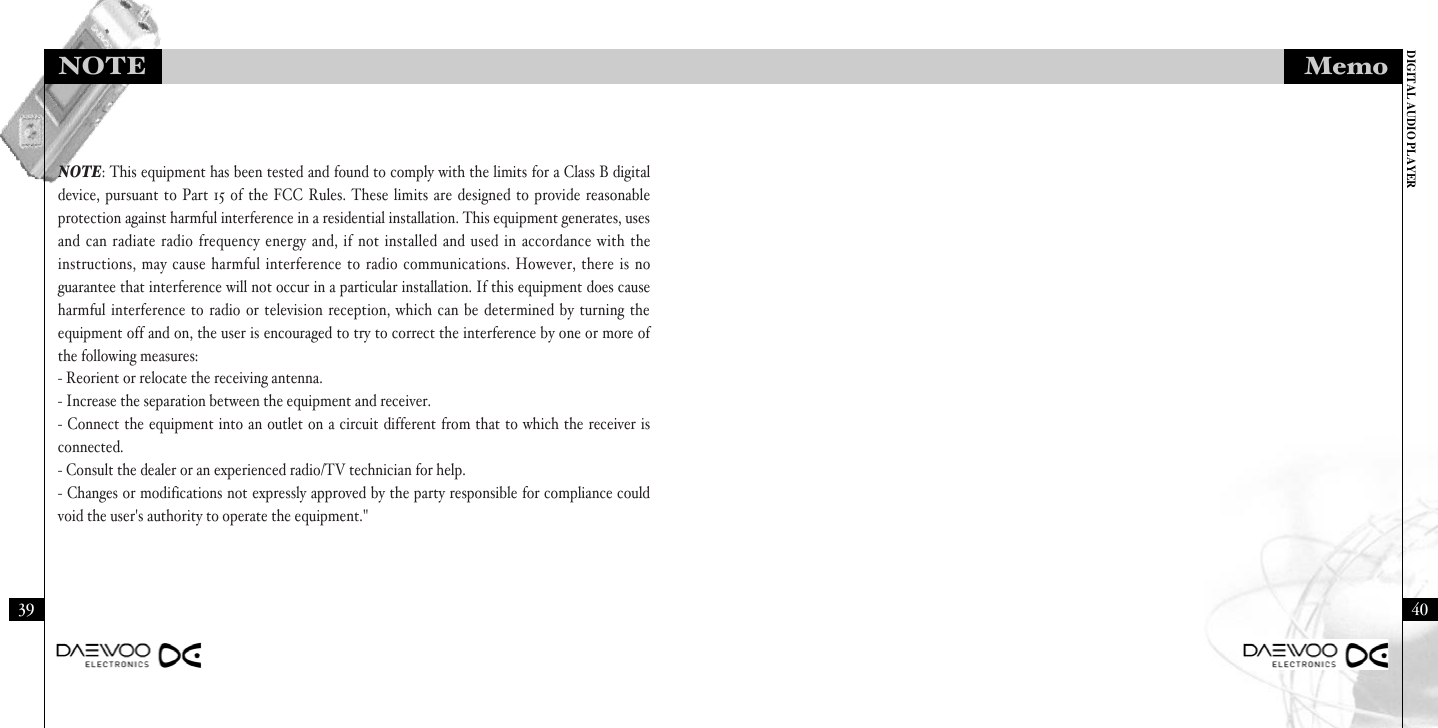 DIGITAL AUDIO PLAYERMemo4039NOTENOTE: This equipment has been tested and found to comply with the limits for a Class B digitaldevice, pursuant to Part 15 of the FCC Rules. These limits are designed to provide reasonableprotection against harmful interference in a residential installation. This equipment generates, usesand can radiate radio frequency energy and, if not installed and used in accordance with theinstructions, may cause harmful interference to radio communications. However, there is noguarantee that interference will not occur in a particular installation. If this equipment does causeharmful interference to radio or television reception, which can be determined by turning theequipment off and on, the user is encouraged to try to correct the interference by one or more ofthe following measures: - Reorient or relocate the receiving antenna.- Increase the separation between the equipment and receiver.- Connect the equipment into an outlet on a circuit different from that to which the receiver isconnected.- Consult the dealer or an experienced radio/TV technician for help.- Changes or modifications not expressly approved by the party responsible for compliance couldvoid the user&apos;s authority to operate the equipment.&quot;