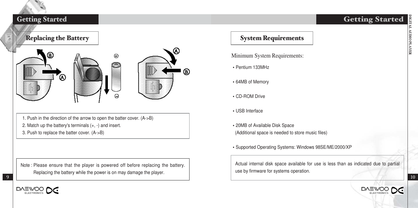 DIGITAL AUDIO PLAYER10Getting Started•Pentium 133MHz•64MB of Memory•CD-ROM Drive•USB Interface•20MB of Available Disk Space(Additional space is needed to store music files)•Supported Operating Systems: Windows 98SE/ME/2000/XPMinimum System Requirements:Actual internal disk space available for use is less than as indicated due to partialuse by firmware for systems operation.Replacing the Battery System Requirements1. Push in the direction of the arrow to open the batter cover. (A-&gt;B)2. Match up the battery&apos;s terminals (+, -) and insert.3. Push to replace the batter cover. (A-&gt;B)건전지 교체하기9Getting StartedNote : Please ensure that the player is powered off before replacing the battery.Replacing the battery while the power is on may damage the player.